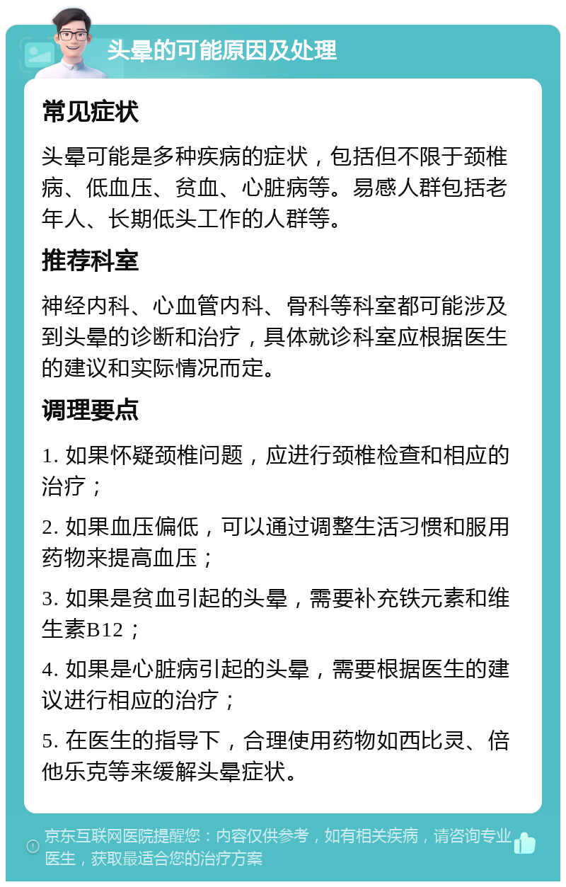 头晕的可能原因及处理 常见症状 头晕可能是多种疾病的症状，包括但不限于颈椎病、低血压、贫血、心脏病等。易感人群包括老年人、长期低头工作的人群等。 推荐科室 神经内科、心血管内科、骨科等科室都可能涉及到头晕的诊断和治疗，具体就诊科室应根据医生的建议和实际情况而定。 调理要点 1. 如果怀疑颈椎问题，应进行颈椎检查和相应的治疗； 2. 如果血压偏低，可以通过调整生活习惯和服用药物来提高血压； 3. 如果是贫血引起的头晕，需要补充铁元素和维生素B12； 4. 如果是心脏病引起的头晕，需要根据医生的建议进行相应的治疗； 5. 在医生的指导下，合理使用药物如西比灵、倍他乐克等来缓解头晕症状。