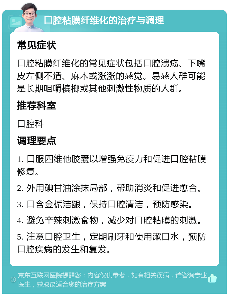 口腔粘膜纤维化的治疗与调理 常见症状 口腔粘膜纤维化的常见症状包括口腔溃疡、下嘴皮左侧不适、麻木或涨涨的感觉。易感人群可能是长期咀嚼槟榔或其他刺激性物质的人群。 推荐科室 口腔科 调理要点 1. 口服四维他胶囊以增强免疫力和促进口腔粘膜修复。 2. 外用碘甘油涂抹局部，帮助消炎和促进愈合。 3. 口含金栀洁龈，保持口腔清洁，预防感染。 4. 避免辛辣刺激食物，减少对口腔粘膜的刺激。 5. 注意口腔卫生，定期刷牙和使用漱口水，预防口腔疾病的发生和复发。