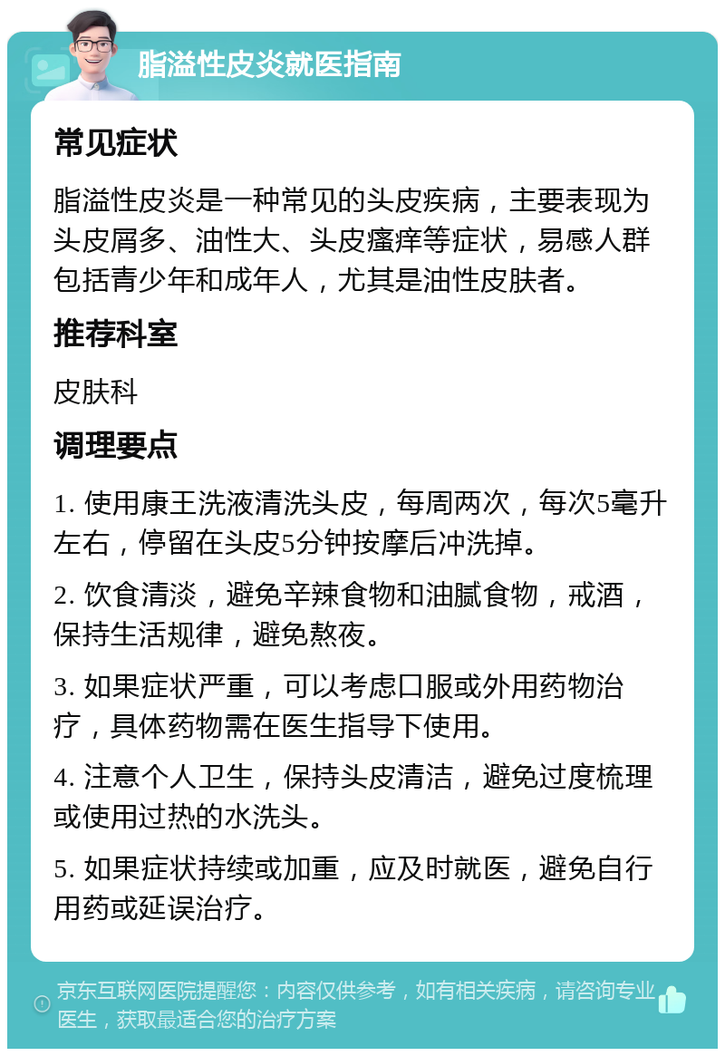 脂溢性皮炎就医指南 常见症状 脂溢性皮炎是一种常见的头皮疾病，主要表现为头皮屑多、油性大、头皮瘙痒等症状，易感人群包括青少年和成年人，尤其是油性皮肤者。 推荐科室 皮肤科 调理要点 1. 使用康王洗液清洗头皮，每周两次，每次5毫升左右，停留在头皮5分钟按摩后冲洗掉。 2. 饮食清淡，避免辛辣食物和油腻食物，戒酒，保持生活规律，避免熬夜。 3. 如果症状严重，可以考虑口服或外用药物治疗，具体药物需在医生指导下使用。 4. 注意个人卫生，保持头皮清洁，避免过度梳理或使用过热的水洗头。 5. 如果症状持续或加重，应及时就医，避免自行用药或延误治疗。