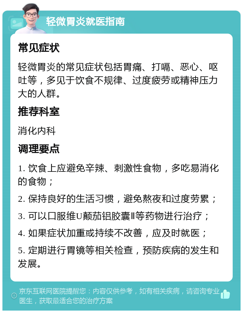 轻微胃炎就医指南 常见症状 轻微胃炎的常见症状包括胃痛、打嗝、恶心、呕吐等，多见于饮食不规律、过度疲劳或精神压力大的人群。 推荐科室 消化内科 调理要点 1. 饮食上应避免辛辣、刺激性食物，多吃易消化的食物； 2. 保持良好的生活习惯，避免熬夜和过度劳累； 3. 可以口服维U颠茄铝胶囊Ⅱ等药物进行治疗； 4. 如果症状加重或持续不改善，应及时就医； 5. 定期进行胃镜等相关检查，预防疾病的发生和发展。