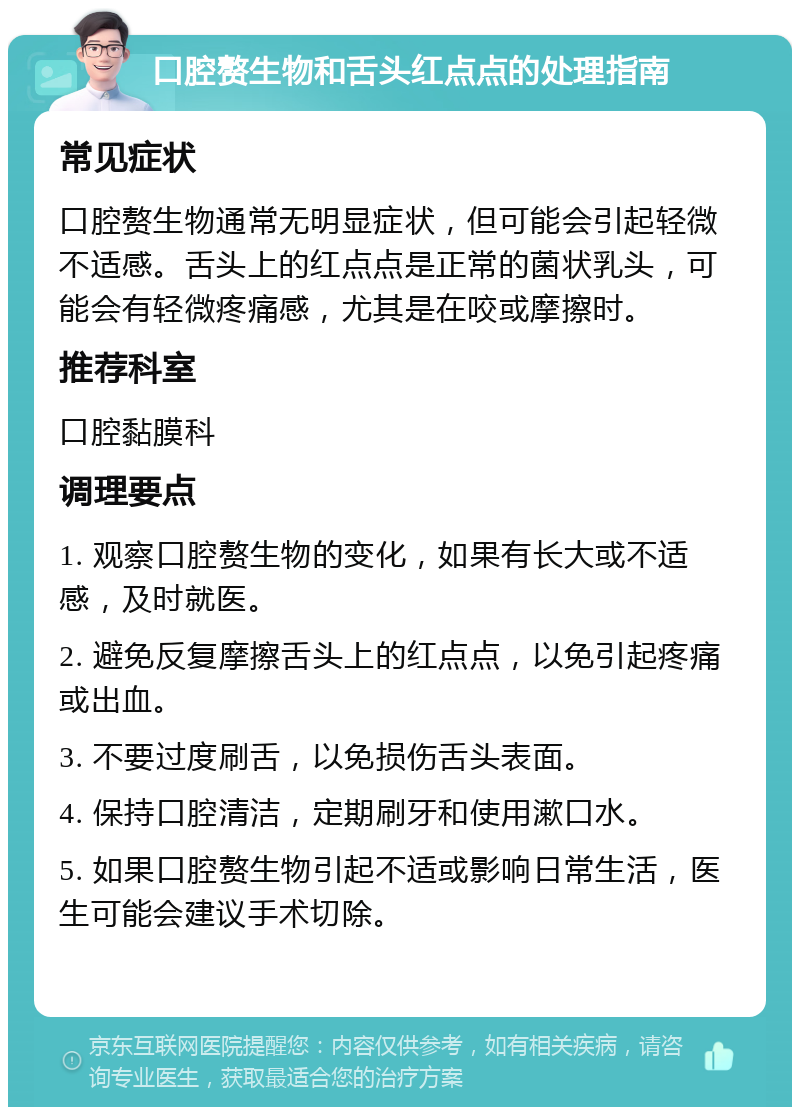 口腔赘生物和舌头红点点的处理指南 常见症状 口腔赘生物通常无明显症状，但可能会引起轻微不适感。舌头上的红点点是正常的菌状乳头，可能会有轻微疼痛感，尤其是在咬或摩擦时。 推荐科室 口腔黏膜科 调理要点 1. 观察口腔赘生物的变化，如果有长大或不适感，及时就医。 2. 避免反复摩擦舌头上的红点点，以免引起疼痛或出血。 3. 不要过度刷舌，以免损伤舌头表面。 4. 保持口腔清洁，定期刷牙和使用漱口水。 5. 如果口腔赘生物引起不适或影响日常生活，医生可能会建议手术切除。