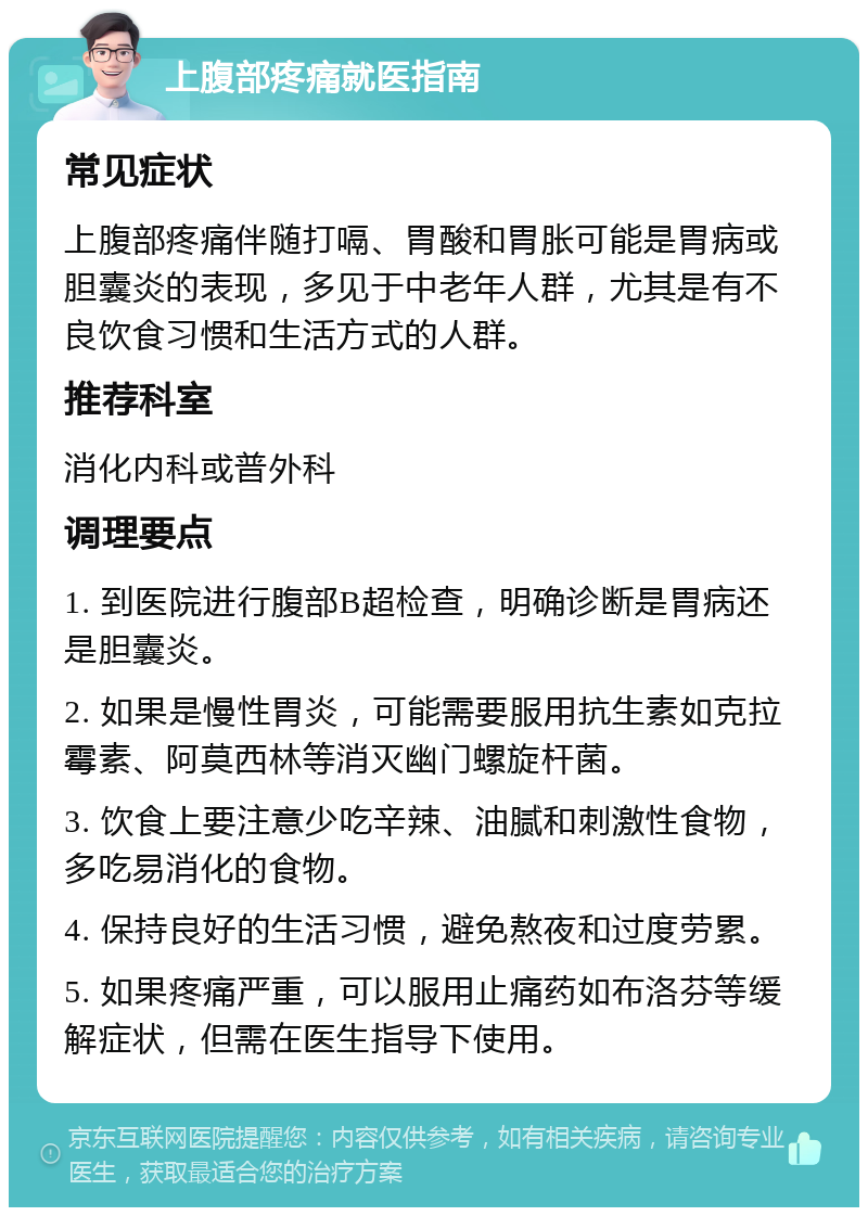 上腹部疼痛就医指南 常见症状 上腹部疼痛伴随打嗝、胃酸和胃胀可能是胃病或胆囊炎的表现，多见于中老年人群，尤其是有不良饮食习惯和生活方式的人群。 推荐科室 消化内科或普外科 调理要点 1. 到医院进行腹部B超检查，明确诊断是胃病还是胆囊炎。 2. 如果是慢性胃炎，可能需要服用抗生素如克拉霉素、阿莫西林等消灭幽门螺旋杆菌。 3. 饮食上要注意少吃辛辣、油腻和刺激性食物，多吃易消化的食物。 4. 保持良好的生活习惯，避免熬夜和过度劳累。 5. 如果疼痛严重，可以服用止痛药如布洛芬等缓解症状，但需在医生指导下使用。