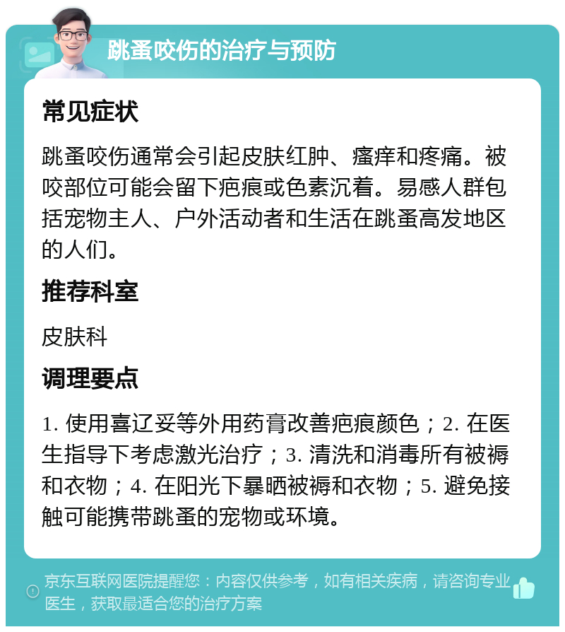 跳蚤咬伤的治疗与预防 常见症状 跳蚤咬伤通常会引起皮肤红肿、瘙痒和疼痛。被咬部位可能会留下疤痕或色素沉着。易感人群包括宠物主人、户外活动者和生活在跳蚤高发地区的人们。 推荐科室 皮肤科 调理要点 1. 使用喜辽妥等外用药膏改善疤痕颜色；2. 在医生指导下考虑激光治疗；3. 清洗和消毒所有被褥和衣物；4. 在阳光下暴晒被褥和衣物；5. 避免接触可能携带跳蚤的宠物或环境。