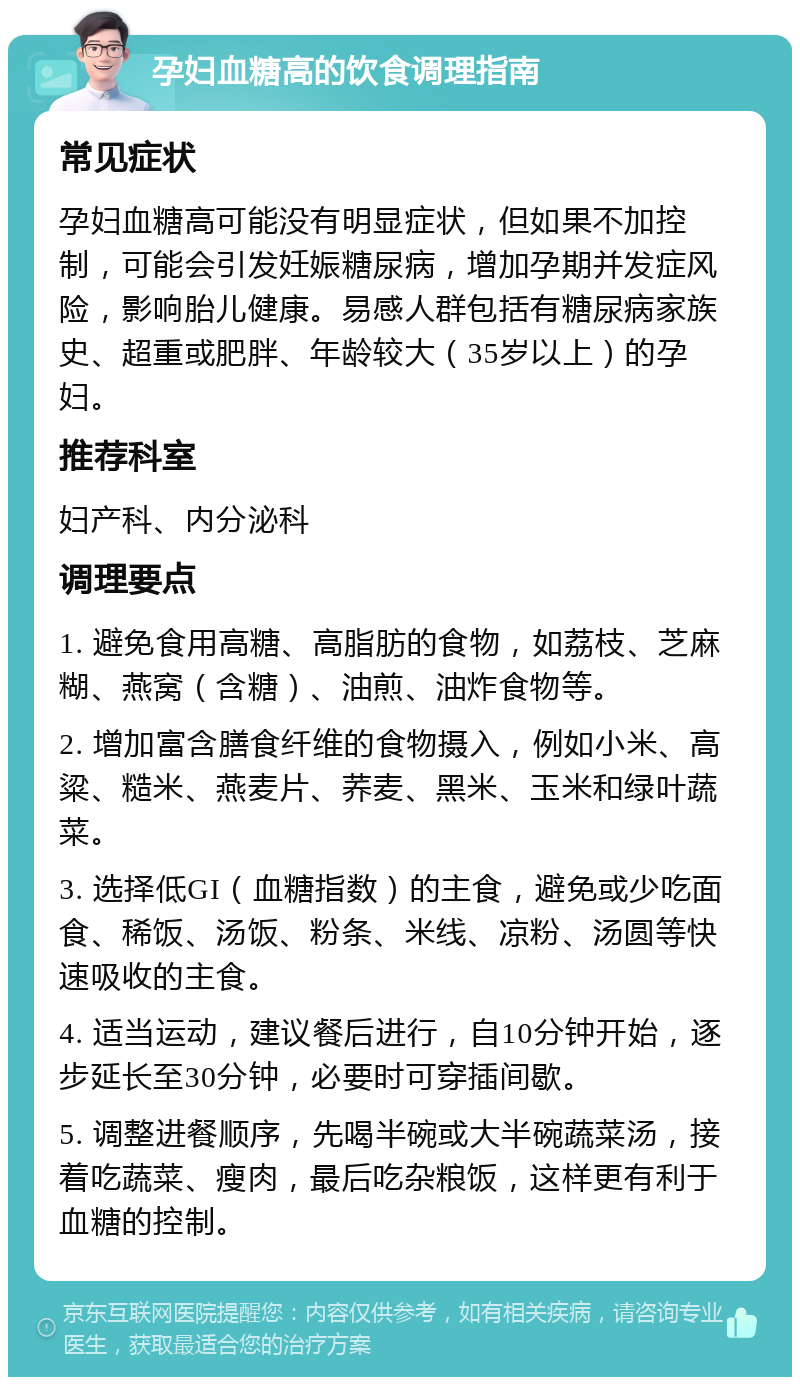 孕妇血糖高的饮食调理指南 常见症状 孕妇血糖高可能没有明显症状，但如果不加控制，可能会引发妊娠糖尿病，增加孕期并发症风险，影响胎儿健康。易感人群包括有糖尿病家族史、超重或肥胖、年龄较大（35岁以上）的孕妇。 推荐科室 妇产科、内分泌科 调理要点 1. 避免食用高糖、高脂肪的食物，如荔枝、芝麻糊、燕窝（含糖）、油煎、油炸食物等。 2. 增加富含膳食纤维的食物摄入，例如小米、高粱、糙米、燕麦片、荞麦、黑米、玉米和绿叶蔬菜。 3. 选择低GI（血糖指数）的主食，避免或少吃面食、稀饭、汤饭、粉条、米线、凉粉、汤圆等快速吸收的主食。 4. 适当运动，建议餐后进行，自10分钟开始，逐步延长至30分钟，必要时可穿插间歇。 5. 调整进餐顺序，先喝半碗或大半碗蔬菜汤，接着吃蔬菜、瘦肉，最后吃杂粮饭，这样更有利于血糖的控制。