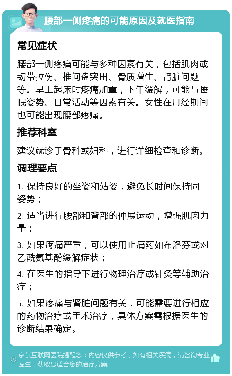 腰部一侧疼痛的可能原因及就医指南 常见症状 腰部一侧疼痛可能与多种因素有关，包括肌肉或韧带拉伤、椎间盘突出、骨质增生、肾脏问题等。早上起床时疼痛加重，下午缓解，可能与睡眠姿势、日常活动等因素有关。女性在月经期间也可能出现腰部疼痛。 推荐科室 建议就诊于骨科或妇科，进行详细检查和诊断。 调理要点 1. 保持良好的坐姿和站姿，避免长时间保持同一姿势； 2. 适当进行腰部和背部的伸展运动，增强肌肉力量； 3. 如果疼痛严重，可以使用止痛药如布洛芬或对乙酰氨基酚缓解症状； 4. 在医生的指导下进行物理治疗或针灸等辅助治疗； 5. 如果疼痛与肾脏问题有关，可能需要进行相应的药物治疗或手术治疗，具体方案需根据医生的诊断结果确定。