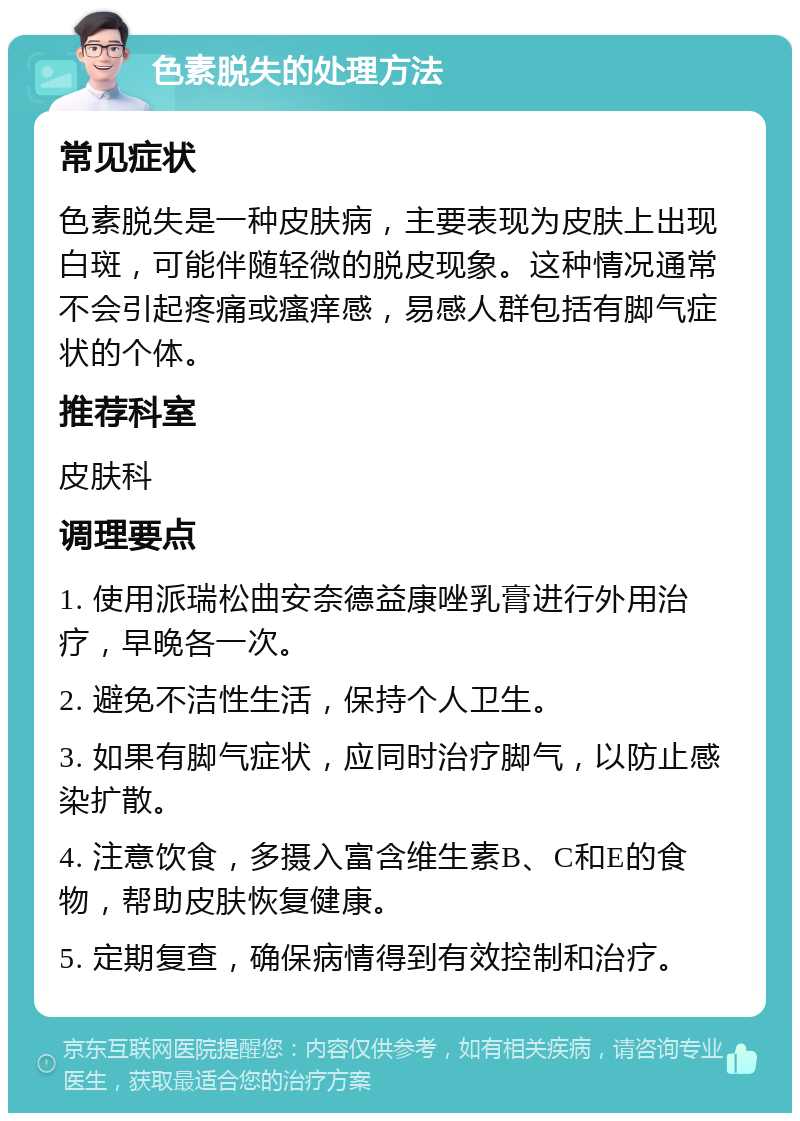 色素脱失的处理方法 常见症状 色素脱失是一种皮肤病，主要表现为皮肤上出现白斑，可能伴随轻微的脱皮现象。这种情况通常不会引起疼痛或瘙痒感，易感人群包括有脚气症状的个体。 推荐科室 皮肤科 调理要点 1. 使用派瑞松曲安奈德益康唑乳膏进行外用治疗，早晚各一次。 2. 避免不洁性生活，保持个人卫生。 3. 如果有脚气症状，应同时治疗脚气，以防止感染扩散。 4. 注意饮食，多摄入富含维生素B、C和E的食物，帮助皮肤恢复健康。 5. 定期复查，确保病情得到有效控制和治疗。