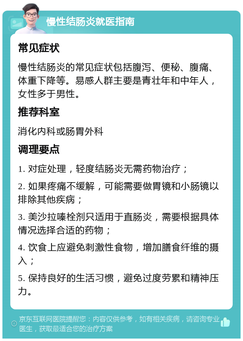 慢性结肠炎就医指南 常见症状 慢性结肠炎的常见症状包括腹泻、便秘、腹痛、体重下降等。易感人群主要是青壮年和中年人，女性多于男性。 推荐科室 消化内科或肠胃外科 调理要点 1. 对症处理，轻度结肠炎无需药物治疗； 2. 如果疼痛不缓解，可能需要做胃镜和小肠镜以排除其他疾病； 3. 美沙拉嗪栓剂只适用于直肠炎，需要根据具体情况选择合适的药物； 4. 饮食上应避免刺激性食物，增加膳食纤维的摄入； 5. 保持良好的生活习惯，避免过度劳累和精神压力。