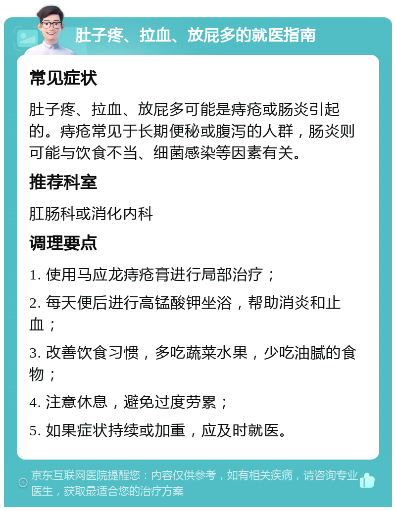 肚子疼、拉血、放屁多的就医指南 常见症状 肚子疼、拉血、放屁多可能是痔疮或肠炎引起的。痔疮常见于长期便秘或腹泻的人群，肠炎则可能与饮食不当、细菌感染等因素有关。 推荐科室 肛肠科或消化内科 调理要点 1. 使用马应龙痔疮膏进行局部治疗； 2. 每天便后进行高锰酸钾坐浴，帮助消炎和止血； 3. 改善饮食习惯，多吃蔬菜水果，少吃油腻的食物； 4. 注意休息，避免过度劳累； 5. 如果症状持续或加重，应及时就医。