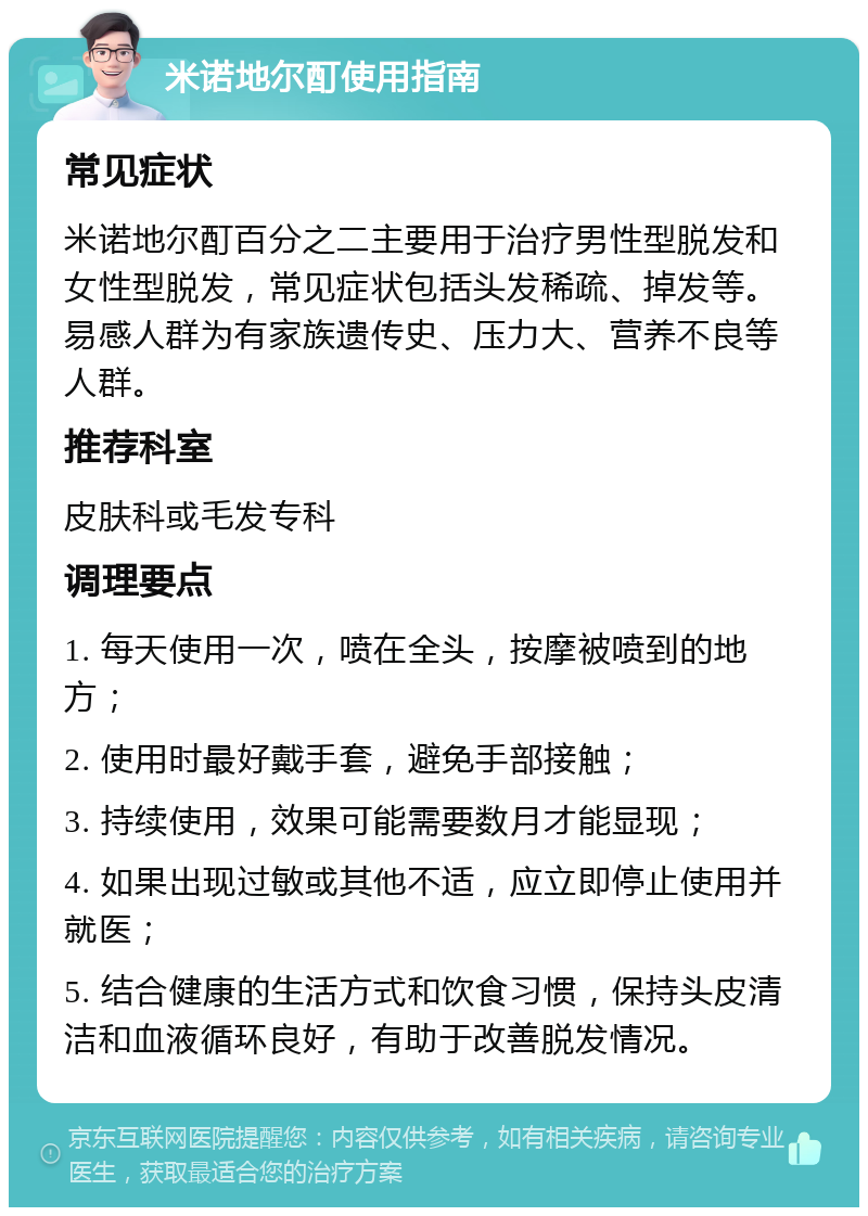 米诺地尔酊使用指南 常见症状 米诺地尔酊百分之二主要用于治疗男性型脱发和女性型脱发，常见症状包括头发稀疏、掉发等。易感人群为有家族遗传史、压力大、营养不良等人群。 推荐科室 皮肤科或毛发专科 调理要点 1. 每天使用一次，喷在全头，按摩被喷到的地方； 2. 使用时最好戴手套，避免手部接触； 3. 持续使用，效果可能需要数月才能显现； 4. 如果出现过敏或其他不适，应立即停止使用并就医； 5. 结合健康的生活方式和饮食习惯，保持头皮清洁和血液循环良好，有助于改善脱发情况。