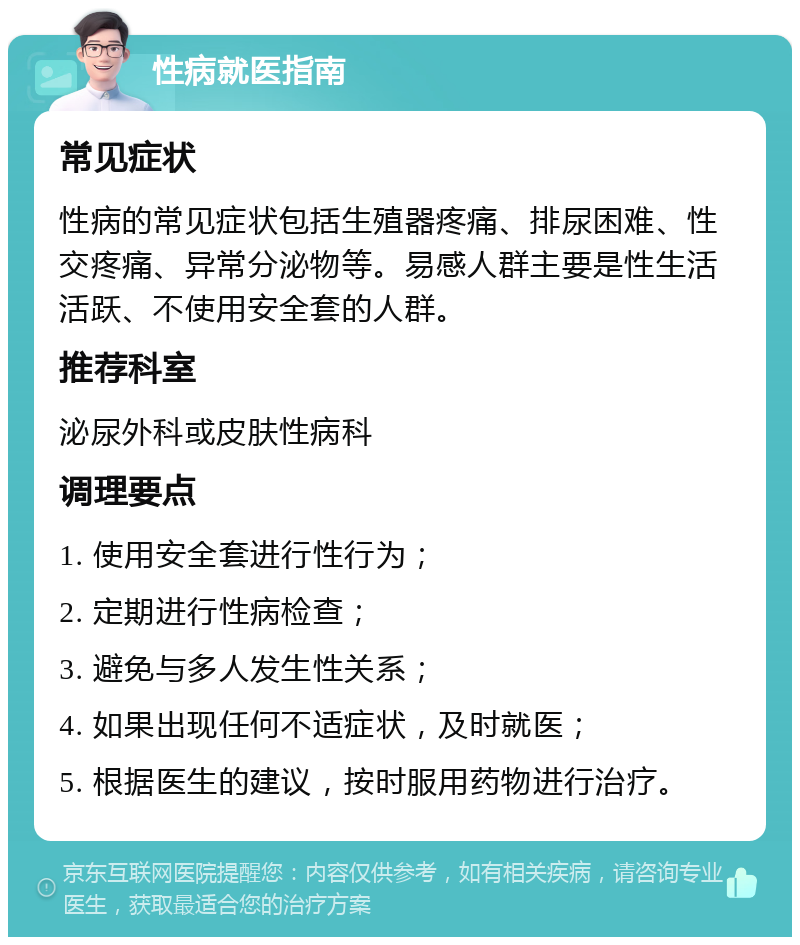 性病就医指南 常见症状 性病的常见症状包括生殖器疼痛、排尿困难、性交疼痛、异常分泌物等。易感人群主要是性生活活跃、不使用安全套的人群。 推荐科室 泌尿外科或皮肤性病科 调理要点 1. 使用安全套进行性行为； 2. 定期进行性病检查； 3. 避免与多人发生性关系； 4. 如果出现任何不适症状，及时就医； 5. 根据医生的建议，按时服用药物进行治疗。