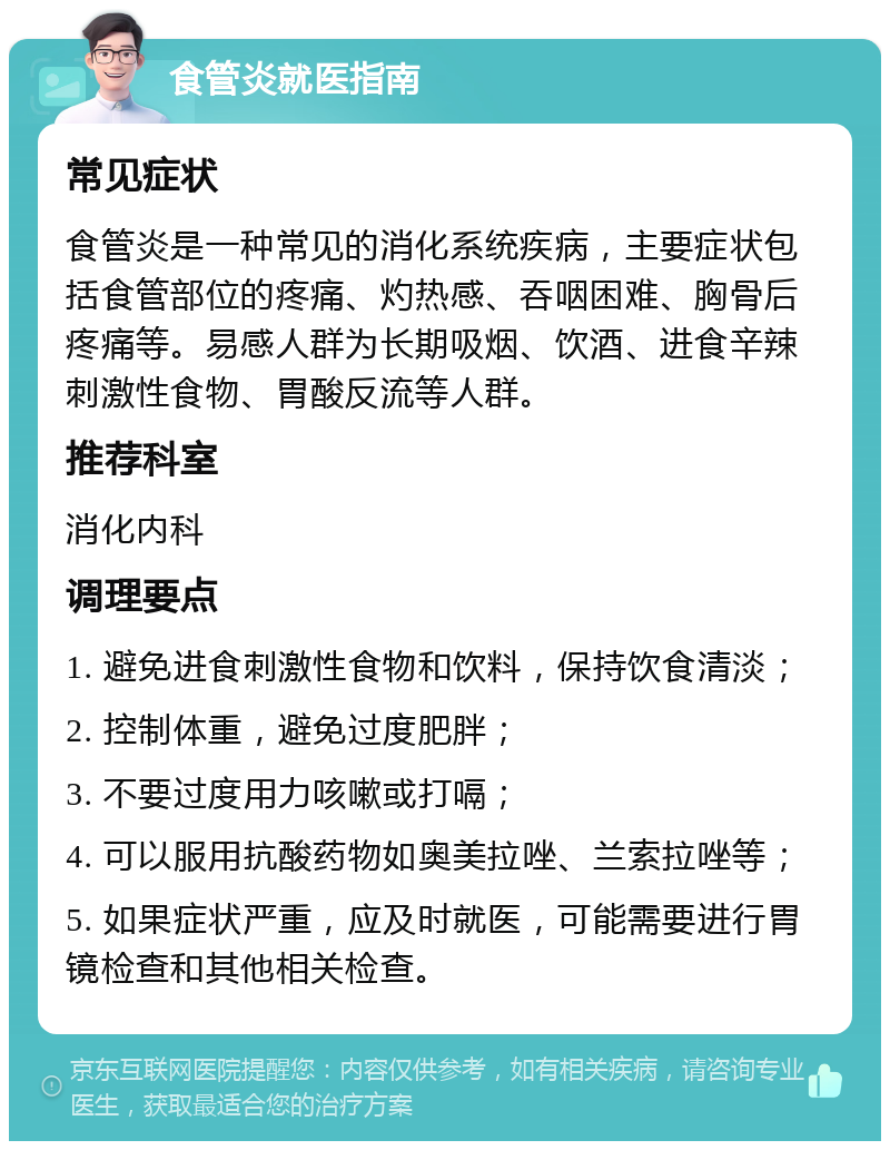 食管炎就医指南 常见症状 食管炎是一种常见的消化系统疾病，主要症状包括食管部位的疼痛、灼热感、吞咽困难、胸骨后疼痛等。易感人群为长期吸烟、饮酒、进食辛辣刺激性食物、胃酸反流等人群。 推荐科室 消化内科 调理要点 1. 避免进食刺激性食物和饮料，保持饮食清淡； 2. 控制体重，避免过度肥胖； 3. 不要过度用力咳嗽或打嗝； 4. 可以服用抗酸药物如奥美拉唑、兰索拉唑等； 5. 如果症状严重，应及时就医，可能需要进行胃镜检查和其他相关检查。