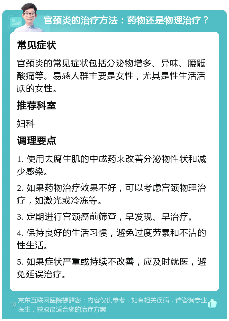 宫颈炎的治疗方法：药物还是物理治疗？ 常见症状 宫颈炎的常见症状包括分泌物增多、异味、腰骶酸痛等。易感人群主要是女性，尤其是性生活活跃的女性。 推荐科室 妇科 调理要点 1. 使用去腐生肌的中成药来改善分泌物性状和减少感染。 2. 如果药物治疗效果不好，可以考虑宫颈物理治疗，如激光或冷冻等。 3. 定期进行宫颈癌前筛查，早发现、早治疗。 4. 保持良好的生活习惯，避免过度劳累和不洁的性生活。 5. 如果症状严重或持续不改善，应及时就医，避免延误治疗。