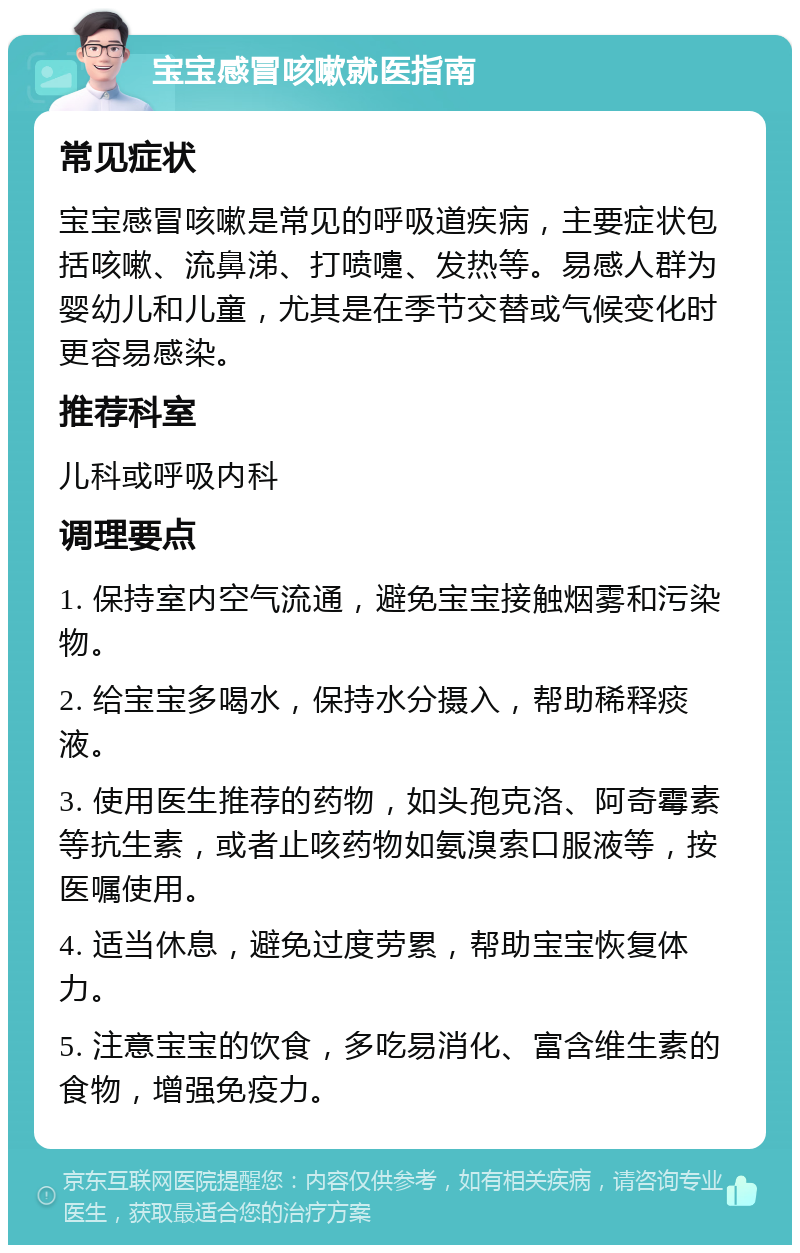 宝宝感冒咳嗽就医指南 常见症状 宝宝感冒咳嗽是常见的呼吸道疾病，主要症状包括咳嗽、流鼻涕、打喷嚏、发热等。易感人群为婴幼儿和儿童，尤其是在季节交替或气候变化时更容易感染。 推荐科室 儿科或呼吸内科 调理要点 1. 保持室内空气流通，避免宝宝接触烟雾和污染物。 2. 给宝宝多喝水，保持水分摄入，帮助稀释痰液。 3. 使用医生推荐的药物，如头孢克洛、阿奇霉素等抗生素，或者止咳药物如氨溴索口服液等，按医嘱使用。 4. 适当休息，避免过度劳累，帮助宝宝恢复体力。 5. 注意宝宝的饮食，多吃易消化、富含维生素的食物，增强免疫力。