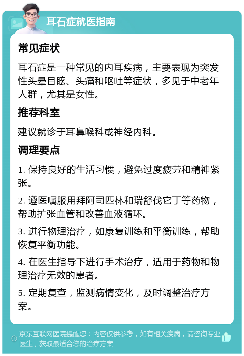 耳石症就医指南 常见症状 耳石症是一种常见的内耳疾病，主要表现为突发性头晕目眩、头痛和呕吐等症状，多见于中老年人群，尤其是女性。 推荐科室 建议就诊于耳鼻喉科或神经内科。 调理要点 1. 保持良好的生活习惯，避免过度疲劳和精神紧张。 2. 遵医嘱服用拜阿司匹林和瑞舒伐它丁等药物，帮助扩张血管和改善血液循环。 3. 进行物理治疗，如康复训练和平衡训练，帮助恢复平衡功能。 4. 在医生指导下进行手术治疗，适用于药物和物理治疗无效的患者。 5. 定期复查，监测病情变化，及时调整治疗方案。