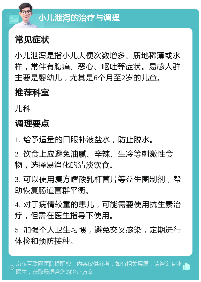 小儿泄泻的治疗与调理 常见症状 小儿泄泻是指小儿大便次数增多、质地稀薄或水样，常伴有腹痛、恶心、呕吐等症状。易感人群主要是婴幼儿，尤其是6个月至2岁的儿童。 推荐科室 儿科 调理要点 1. 给予适量的口服补液盐水，防止脱水。 2. 饮食上应避免油腻、辛辣、生冷等刺激性食物，选择易消化的清淡饮食。 3. 可以使用复方嗜酸乳杆菌片等益生菌制剂，帮助恢复肠道菌群平衡。 4. 对于病情较重的患儿，可能需要使用抗生素治疗，但需在医生指导下使用。 5. 加强个人卫生习惯，避免交叉感染，定期进行体检和预防接种。