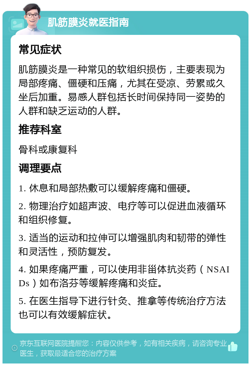 肌筋膜炎就医指南 常见症状 肌筋膜炎是一种常见的软组织损伤，主要表现为局部疼痛、僵硬和压痛，尤其在受凉、劳累或久坐后加重。易感人群包括长时间保持同一姿势的人群和缺乏运动的人群。 推荐科室 骨科或康复科 调理要点 1. 休息和局部热敷可以缓解疼痛和僵硬。 2. 物理治疗如超声波、电疗等可以促进血液循环和组织修复。 3. 适当的运动和拉伸可以增强肌肉和韧带的弹性和灵活性，预防复发。 4. 如果疼痛严重，可以使用非甾体抗炎药（NSAIDs）如布洛芬等缓解疼痛和炎症。 5. 在医生指导下进行针灸、推拿等传统治疗方法也可以有效缓解症状。