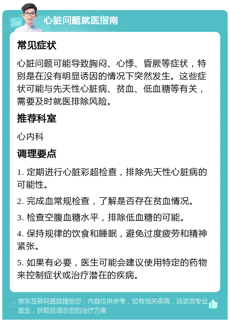 心脏问题就医指南 常见症状 心脏问题可能导致胸闷、心悸、昏厥等症状，特别是在没有明显诱因的情况下突然发生。这些症状可能与先天性心脏病、贫血、低血糖等有关，需要及时就医排除风险。 推荐科室 心内科 调理要点 1. 定期进行心脏彩超检查，排除先天性心脏病的可能性。 2. 完成血常规检查，了解是否存在贫血情况。 3. 检查空腹血糖水平，排除低血糖的可能。 4. 保持规律的饮食和睡眠，避免过度疲劳和精神紧张。 5. 如果有必要，医生可能会建议使用特定的药物来控制症状或治疗潜在的疾病。