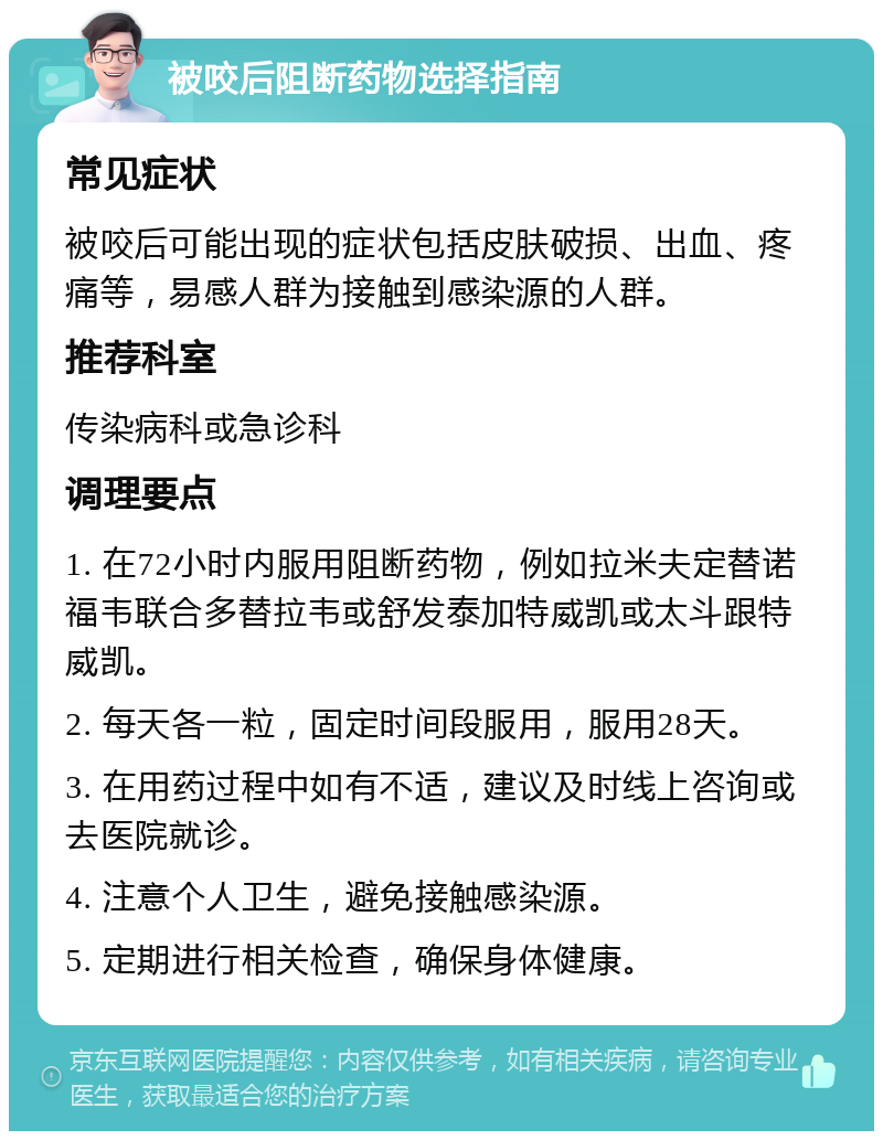 被咬后阻断药物选择指南 常见症状 被咬后可能出现的症状包括皮肤破损、出血、疼痛等，易感人群为接触到感染源的人群。 推荐科室 传染病科或急诊科 调理要点 1. 在72小时内服用阻断药物，例如拉米夫定替诺福韦联合多替拉韦或舒发泰加特威凯或太斗跟特威凯。 2. 每天各一粒，固定时间段服用，服用28天。 3. 在用药过程中如有不适，建议及时线上咨询或去医院就诊。 4. 注意个人卫生，避免接触感染源。 5. 定期进行相关检查，确保身体健康。