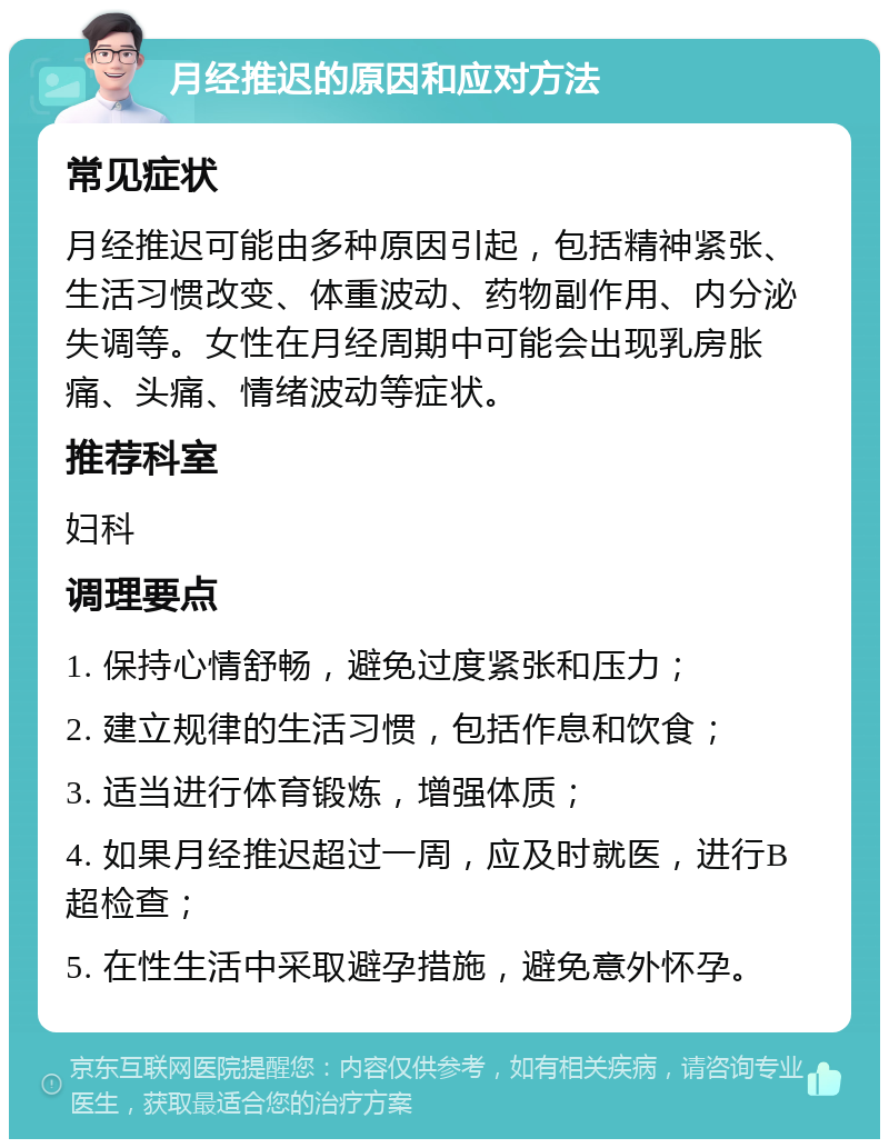 月经推迟的原因和应对方法 常见症状 月经推迟可能由多种原因引起，包括精神紧张、生活习惯改变、体重波动、药物副作用、内分泌失调等。女性在月经周期中可能会出现乳房胀痛、头痛、情绪波动等症状。 推荐科室 妇科 调理要点 1. 保持心情舒畅，避免过度紧张和压力； 2. 建立规律的生活习惯，包括作息和饮食； 3. 适当进行体育锻炼，增强体质； 4. 如果月经推迟超过一周，应及时就医，进行B超检查； 5. 在性生活中采取避孕措施，避免意外怀孕。