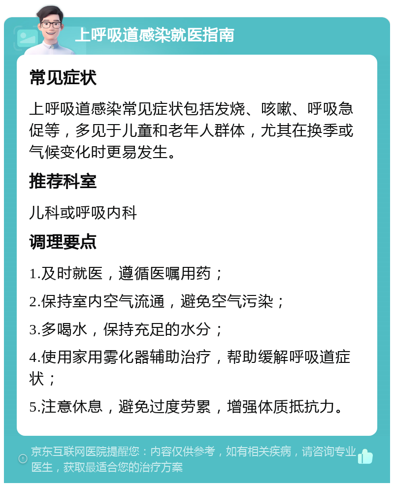 上呼吸道感染就医指南 常见症状 上呼吸道感染常见症状包括发烧、咳嗽、呼吸急促等，多见于儿童和老年人群体，尤其在换季或气候变化时更易发生。 推荐科室 儿科或呼吸内科 调理要点 1.及时就医，遵循医嘱用药； 2.保持室内空气流通，避免空气污染； 3.多喝水，保持充足的水分； 4.使用家用雾化器辅助治疗，帮助缓解呼吸道症状； 5.注意休息，避免过度劳累，增强体质抵抗力。