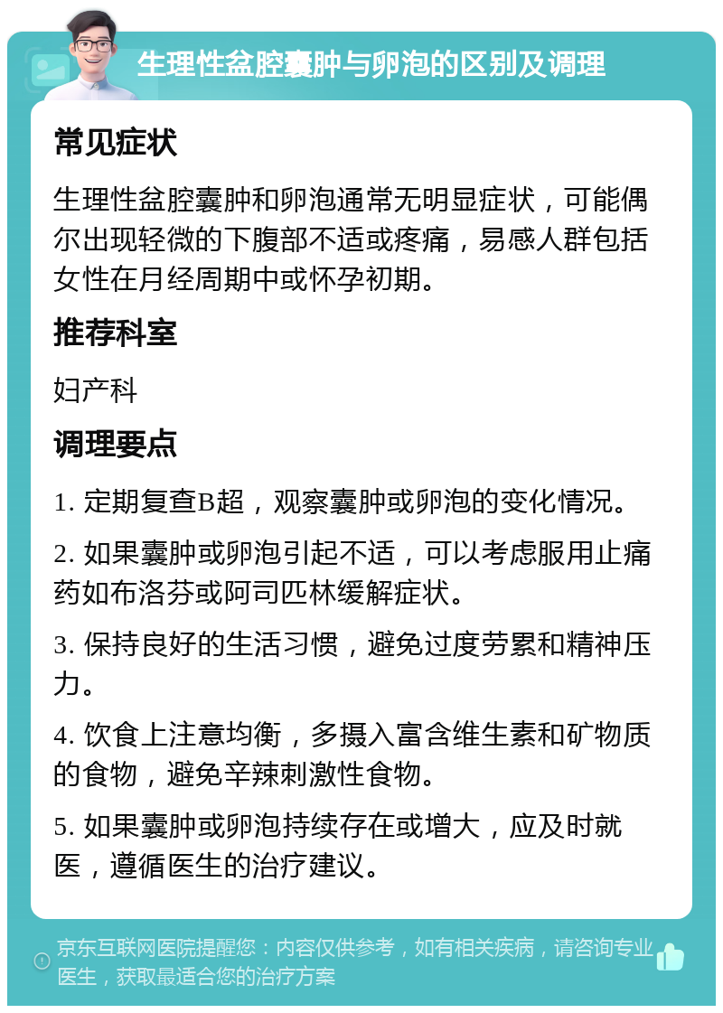 生理性盆腔囊肿与卵泡的区别及调理 常见症状 生理性盆腔囊肿和卵泡通常无明显症状，可能偶尔出现轻微的下腹部不适或疼痛，易感人群包括女性在月经周期中或怀孕初期。 推荐科室 妇产科 调理要点 1. 定期复查B超，观察囊肿或卵泡的变化情况。 2. 如果囊肿或卵泡引起不适，可以考虑服用止痛药如布洛芬或阿司匹林缓解症状。 3. 保持良好的生活习惯，避免过度劳累和精神压力。 4. 饮食上注意均衡，多摄入富含维生素和矿物质的食物，避免辛辣刺激性食物。 5. 如果囊肿或卵泡持续存在或增大，应及时就医，遵循医生的治疗建议。