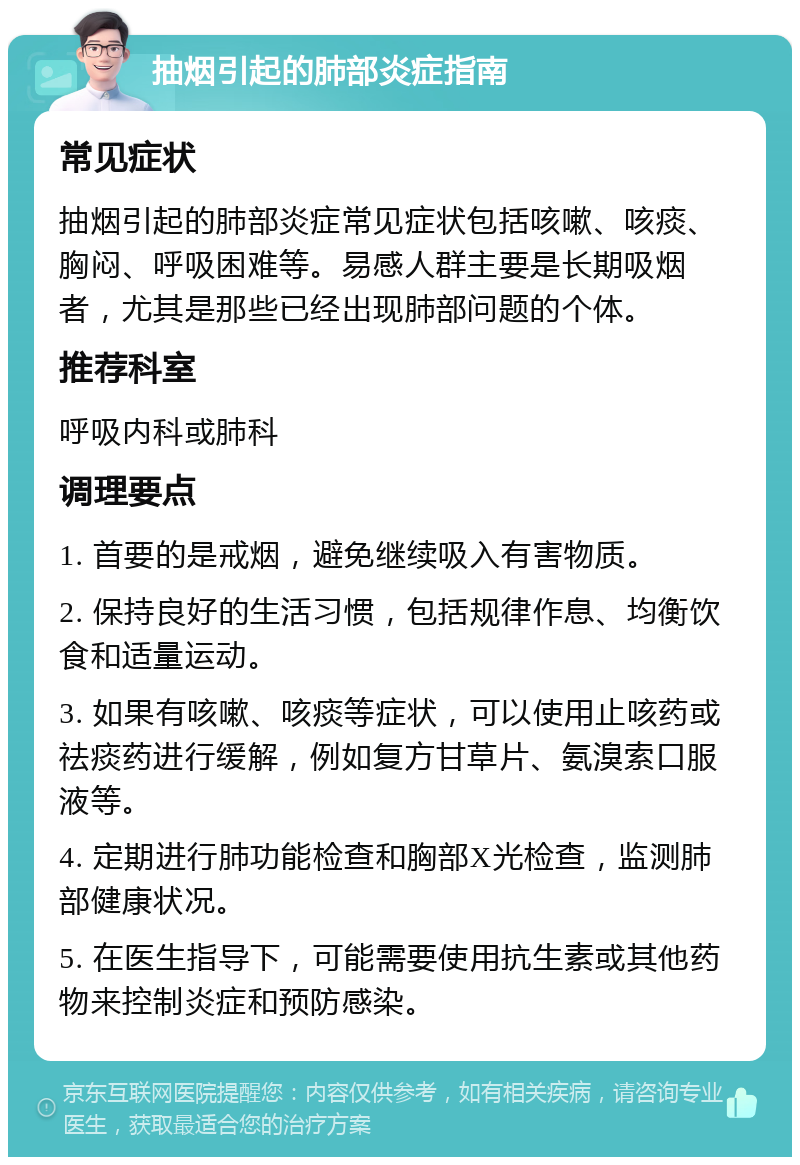 抽烟引起的肺部炎症指南 常见症状 抽烟引起的肺部炎症常见症状包括咳嗽、咳痰、胸闷、呼吸困难等。易感人群主要是长期吸烟者，尤其是那些已经出现肺部问题的个体。 推荐科室 呼吸内科或肺科 调理要点 1. 首要的是戒烟，避免继续吸入有害物质。 2. 保持良好的生活习惯，包括规律作息、均衡饮食和适量运动。 3. 如果有咳嗽、咳痰等症状，可以使用止咳药或祛痰药进行缓解，例如复方甘草片、氨溴索口服液等。 4. 定期进行肺功能检查和胸部X光检查，监测肺部健康状况。 5. 在医生指导下，可能需要使用抗生素或其他药物来控制炎症和预防感染。