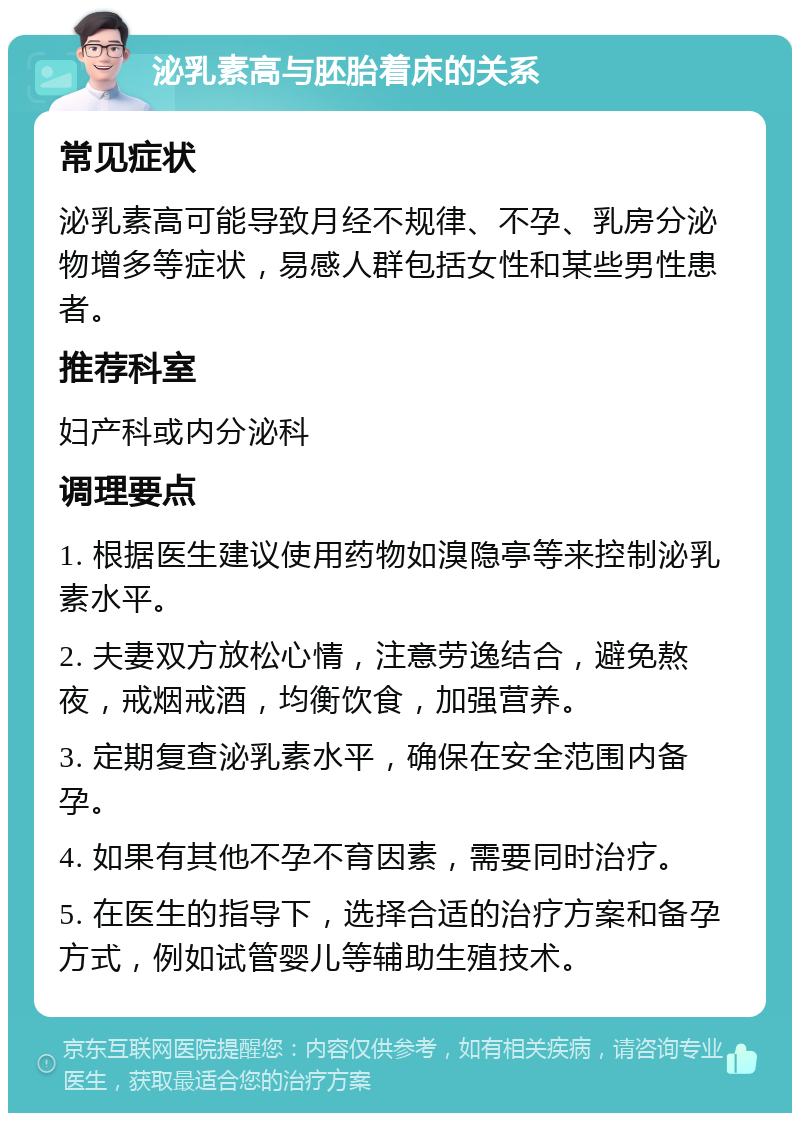 泌乳素高与胚胎着床的关系 常见症状 泌乳素高可能导致月经不规律、不孕、乳房分泌物增多等症状，易感人群包括女性和某些男性患者。 推荐科室 妇产科或内分泌科 调理要点 1. 根据医生建议使用药物如溴隐亭等来控制泌乳素水平。 2. 夫妻双方放松心情，注意劳逸结合，避免熬夜，戒烟戒酒，均衡饮食，加强营养。 3. 定期复查泌乳素水平，确保在安全范围内备孕。 4. 如果有其他不孕不育因素，需要同时治疗。 5. 在医生的指导下，选择合适的治疗方案和备孕方式，例如试管婴儿等辅助生殖技术。