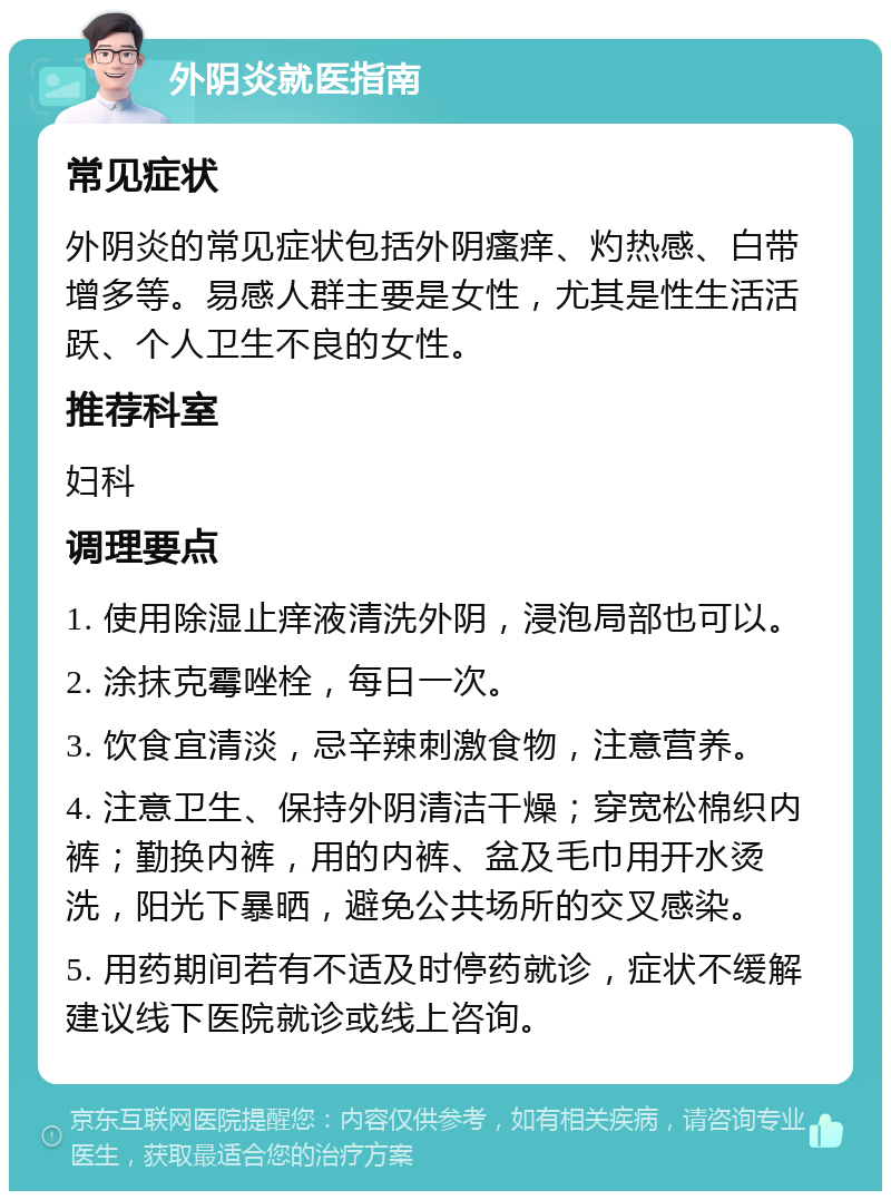 外阴炎就医指南 常见症状 外阴炎的常见症状包括外阴瘙痒、灼热感、白带增多等。易感人群主要是女性，尤其是性生活活跃、个人卫生不良的女性。 推荐科室 妇科 调理要点 1. 使用除湿止痒液清洗外阴，浸泡局部也可以。 2. 涂抹克霉唑栓，每日一次。 3. 饮食宜清淡，忌辛辣刺激食物，注意营养。 4. 注意卫生、保持外阴清洁干燥；穿宽松棉织内裤；勤换内裤，用的内裤、盆及毛巾用开水烫洗，阳光下暴晒，避免公共场所的交叉感染。 5. 用药期间若有不适及时停药就诊，症状不缓解建议线下医院就诊或线上咨询。