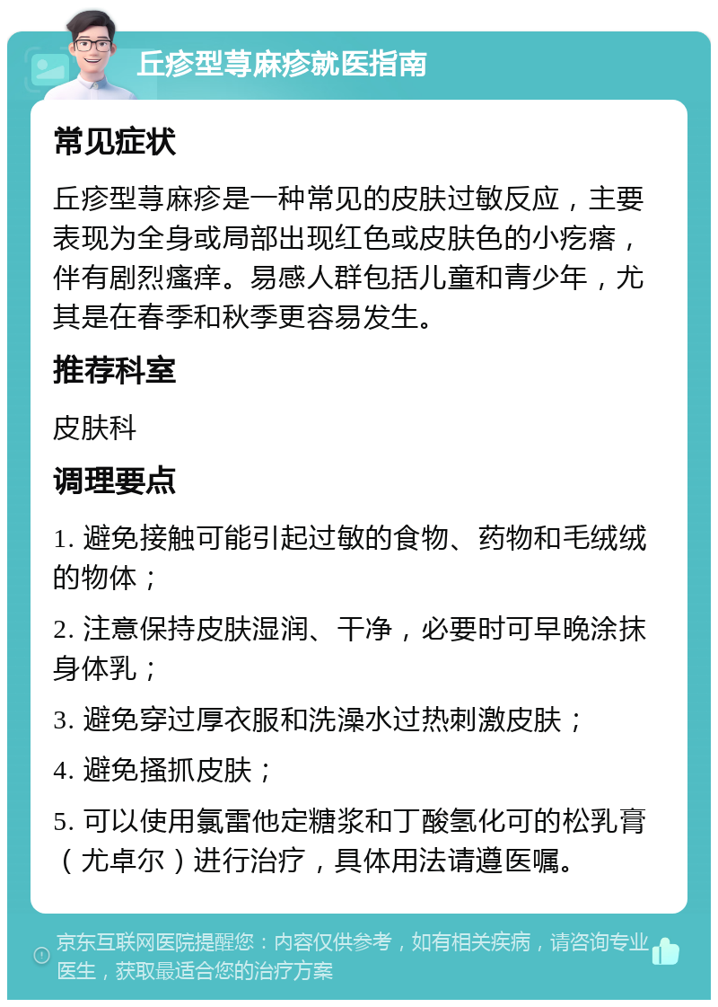 丘疹型荨麻疹就医指南 常见症状 丘疹型荨麻疹是一种常见的皮肤过敏反应，主要表现为全身或局部出现红色或皮肤色的小疙瘩，伴有剧烈瘙痒。易感人群包括儿童和青少年，尤其是在春季和秋季更容易发生。 推荐科室 皮肤科 调理要点 1. 避免接触可能引起过敏的食物、药物和毛绒绒的物体； 2. 注意保持皮肤湿润、干净，必要时可早晚涂抹身体乳； 3. 避免穿过厚衣服和洗澡水过热刺激皮肤； 4. 避免搔抓皮肤； 5. 可以使用氯雷他定糖浆和丁酸氢化可的松乳膏（尤卓尔）进行治疗，具体用法请遵医嘱。