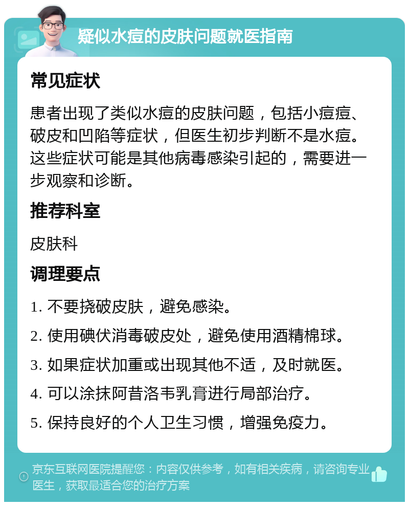 疑似水痘的皮肤问题就医指南 常见症状 患者出现了类似水痘的皮肤问题，包括小痘痘、破皮和凹陷等症状，但医生初步判断不是水痘。这些症状可能是其他病毒感染引起的，需要进一步观察和诊断。 推荐科室 皮肤科 调理要点 1. 不要挠破皮肤，避免感染。 2. 使用碘伏消毒破皮处，避免使用酒精棉球。 3. 如果症状加重或出现其他不适，及时就医。 4. 可以涂抹阿昔洛韦乳膏进行局部治疗。 5. 保持良好的个人卫生习惯，增强免疫力。