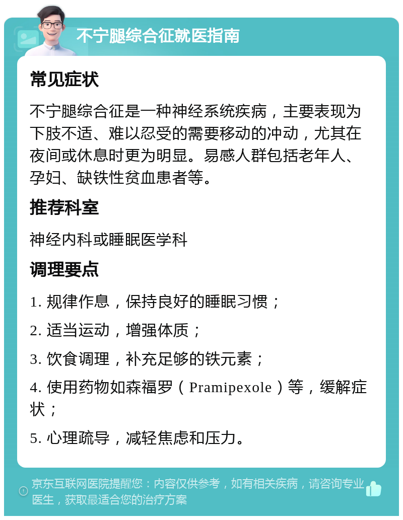 不宁腿综合征就医指南 常见症状 不宁腿综合征是一种神经系统疾病，主要表现为下肢不适、难以忍受的需要移动的冲动，尤其在夜间或休息时更为明显。易感人群包括老年人、孕妇、缺铁性贫血患者等。 推荐科室 神经内科或睡眠医学科 调理要点 1. 规律作息，保持良好的睡眠习惯； 2. 适当运动，增强体质； 3. 饮食调理，补充足够的铁元素； 4. 使用药物如森福罗（Pramipexole）等，缓解症状； 5. 心理疏导，减轻焦虑和压力。