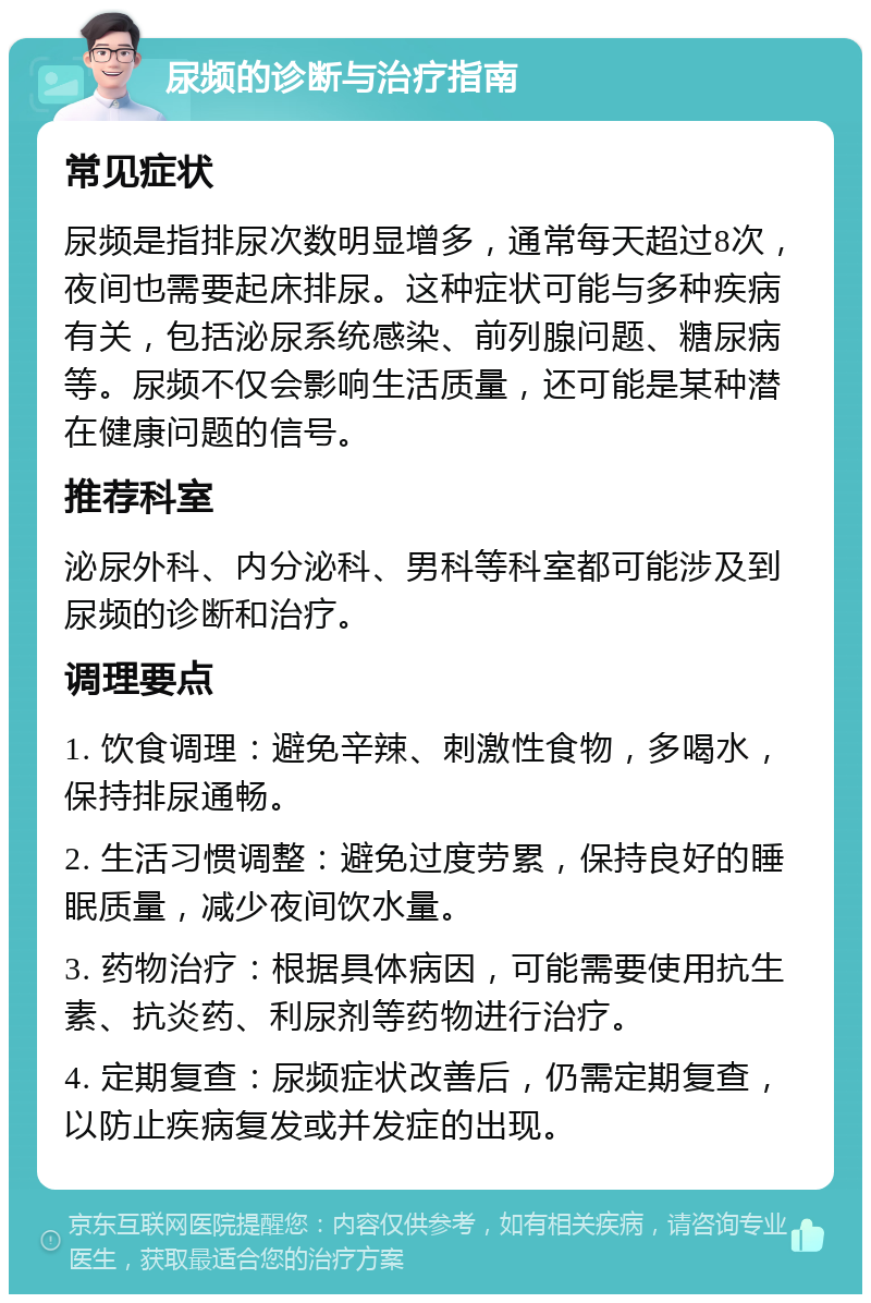 尿频的诊断与治疗指南 常见症状 尿频是指排尿次数明显增多，通常每天超过8次，夜间也需要起床排尿。这种症状可能与多种疾病有关，包括泌尿系统感染、前列腺问题、糖尿病等。尿频不仅会影响生活质量，还可能是某种潜在健康问题的信号。 推荐科室 泌尿外科、内分泌科、男科等科室都可能涉及到尿频的诊断和治疗。 调理要点 1. 饮食调理：避免辛辣、刺激性食物，多喝水，保持排尿通畅。 2. 生活习惯调整：避免过度劳累，保持良好的睡眠质量，减少夜间饮水量。 3. 药物治疗：根据具体病因，可能需要使用抗生素、抗炎药、利尿剂等药物进行治疗。 4. 定期复查：尿频症状改善后，仍需定期复查，以防止疾病复发或并发症的出现。