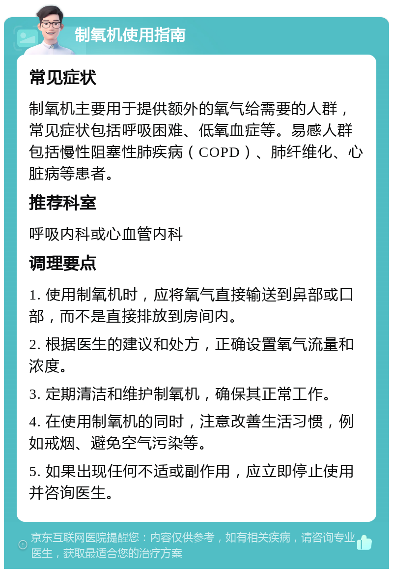 制氧机使用指南 常见症状 制氧机主要用于提供额外的氧气给需要的人群，常见症状包括呼吸困难、低氧血症等。易感人群包括慢性阻塞性肺疾病（COPD）、肺纤维化、心脏病等患者。 推荐科室 呼吸内科或心血管内科 调理要点 1. 使用制氧机时，应将氧气直接输送到鼻部或口部，而不是直接排放到房间内。 2. 根据医生的建议和处方，正确设置氧气流量和浓度。 3. 定期清洁和维护制氧机，确保其正常工作。 4. 在使用制氧机的同时，注意改善生活习惯，例如戒烟、避免空气污染等。 5. 如果出现任何不适或副作用，应立即停止使用并咨询医生。