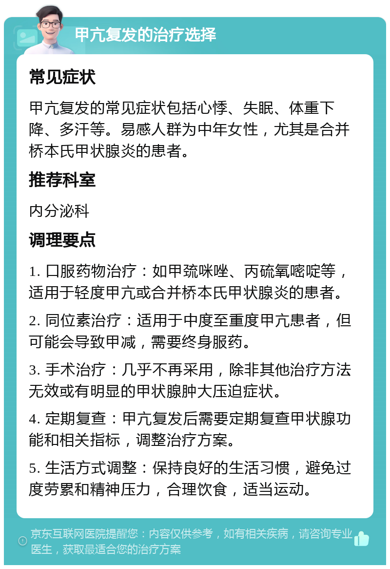 甲亢复发的治疗选择 常见症状 甲亢复发的常见症状包括心悸、失眠、体重下降、多汗等。易感人群为中年女性，尤其是合并桥本氏甲状腺炎的患者。 推荐科室 内分泌科 调理要点 1. 口服药物治疗：如甲巯咪唑、丙硫氧嘧啶等，适用于轻度甲亢或合并桥本氏甲状腺炎的患者。 2. 同位素治疗：适用于中度至重度甲亢患者，但可能会导致甲减，需要终身服药。 3. 手术治疗：几乎不再采用，除非其他治疗方法无效或有明显的甲状腺肿大压迫症状。 4. 定期复查：甲亢复发后需要定期复查甲状腺功能和相关指标，调整治疗方案。 5. 生活方式调整：保持良好的生活习惯，避免过度劳累和精神压力，合理饮食，适当运动。