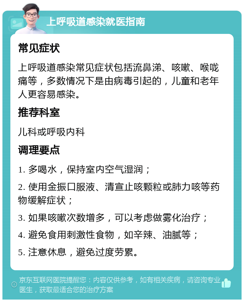 上呼吸道感染就医指南 常见症状 上呼吸道感染常见症状包括流鼻涕、咳嗽、喉咙痛等，多数情况下是由病毒引起的，儿童和老年人更容易感染。 推荐科室 儿科或呼吸内科 调理要点 1. 多喝水，保持室内空气湿润； 2. 使用金振口服液、清宣止咳颗粒或肺力咳等药物缓解症状； 3. 如果咳嗽次数增多，可以考虑做雾化治疗； 4. 避免食用刺激性食物，如辛辣、油腻等； 5. 注意休息，避免过度劳累。