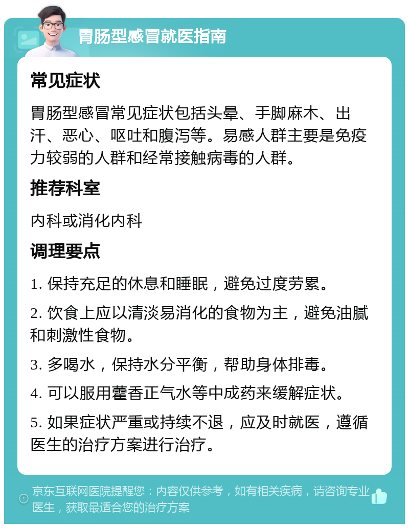 胃肠型感冒就医指南 常见症状 胃肠型感冒常见症状包括头晕、手脚麻木、出汗、恶心、呕吐和腹泻等。易感人群主要是免疫力较弱的人群和经常接触病毒的人群。 推荐科室 内科或消化内科 调理要点 1. 保持充足的休息和睡眠，避免过度劳累。 2. 饮食上应以清淡易消化的食物为主，避免油腻和刺激性食物。 3. 多喝水，保持水分平衡，帮助身体排毒。 4. 可以服用藿香正气水等中成药来缓解症状。 5. 如果症状严重或持续不退，应及时就医，遵循医生的治疗方案进行治疗。