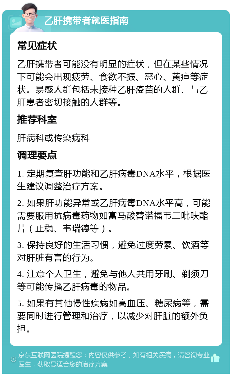 乙肝携带者就医指南 常见症状 乙肝携带者可能没有明显的症状，但在某些情况下可能会出现疲劳、食欲不振、恶心、黄疸等症状。易感人群包括未接种乙肝疫苗的人群、与乙肝患者密切接触的人群等。 推荐科室 肝病科或传染病科 调理要点 1. 定期复查肝功能和乙肝病毒DNA水平，根据医生建议调整治疗方案。 2. 如果肝功能异常或乙肝病毒DNA水平高，可能需要服用抗病毒药物如富马酸替诺福韦二吡呋酯片（正稳、韦瑞德等）。 3. 保持良好的生活习惯，避免过度劳累、饮酒等对肝脏有害的行为。 4. 注意个人卫生，避免与他人共用牙刷、剃须刀等可能传播乙肝病毒的物品。 5. 如果有其他慢性疾病如高血压、糖尿病等，需要同时进行管理和治疗，以减少对肝脏的额外负担。