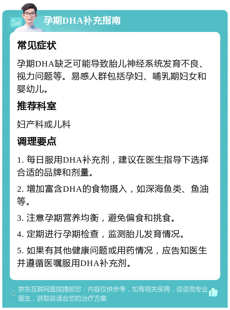 孕期DHA补充指南 常见症状 孕期DHA缺乏可能导致胎儿神经系统发育不良、视力问题等。易感人群包括孕妇、哺乳期妇女和婴幼儿。 推荐科室 妇产科或儿科 调理要点 1. 每日服用DHA补充剂，建议在医生指导下选择合适的品牌和剂量。 2. 增加富含DHA的食物摄入，如深海鱼类、鱼油等。 3. 注意孕期营养均衡，避免偏食和挑食。 4. 定期进行孕期检查，监测胎儿发育情况。 5. 如果有其他健康问题或用药情况，应告知医生并遵循医嘱服用DHA补充剂。