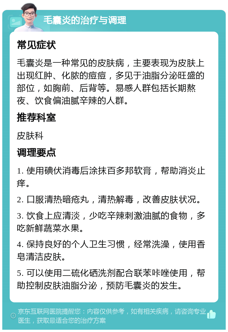 毛囊炎的治疗与调理 常见症状 毛囊炎是一种常见的皮肤病，主要表现为皮肤上出现红肿、化脓的痘痘，多见于油脂分泌旺盛的部位，如胸前、后背等。易感人群包括长期熬夜、饮食偏油腻辛辣的人群。 推荐科室 皮肤科 调理要点 1. 使用碘伏消毒后涂抹百多邦软膏，帮助消炎止痒。 2. 口服清热暗疮丸，清热解毒，改善皮肤状况。 3. 饮食上应清淡，少吃辛辣刺激油腻的食物，多吃新鲜蔬菜水果。 4. 保持良好的个人卫生习惯，经常洗澡，使用香皂清洁皮肤。 5. 可以使用二硫化硒洗剂配合联苯咔唑使用，帮助控制皮肤油脂分泌，预防毛囊炎的发生。