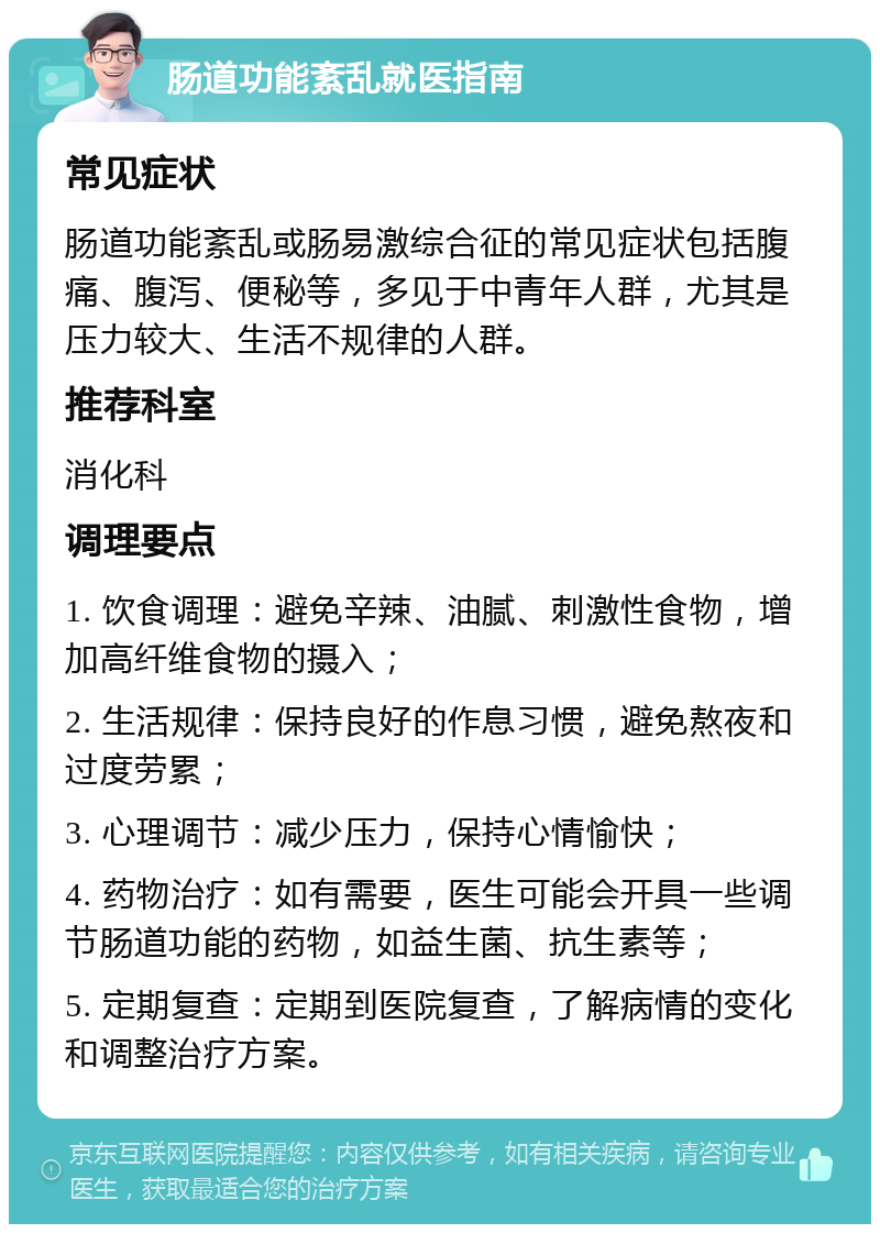 肠道功能紊乱就医指南 常见症状 肠道功能紊乱或肠易激综合征的常见症状包括腹痛、腹泻、便秘等，多见于中青年人群，尤其是压力较大、生活不规律的人群。 推荐科室 消化科 调理要点 1. 饮食调理：避免辛辣、油腻、刺激性食物，增加高纤维食物的摄入； 2. 生活规律：保持良好的作息习惯，避免熬夜和过度劳累； 3. 心理调节：减少压力，保持心情愉快； 4. 药物治疗：如有需要，医生可能会开具一些调节肠道功能的药物，如益生菌、抗生素等； 5. 定期复查：定期到医院复查，了解病情的变化和调整治疗方案。