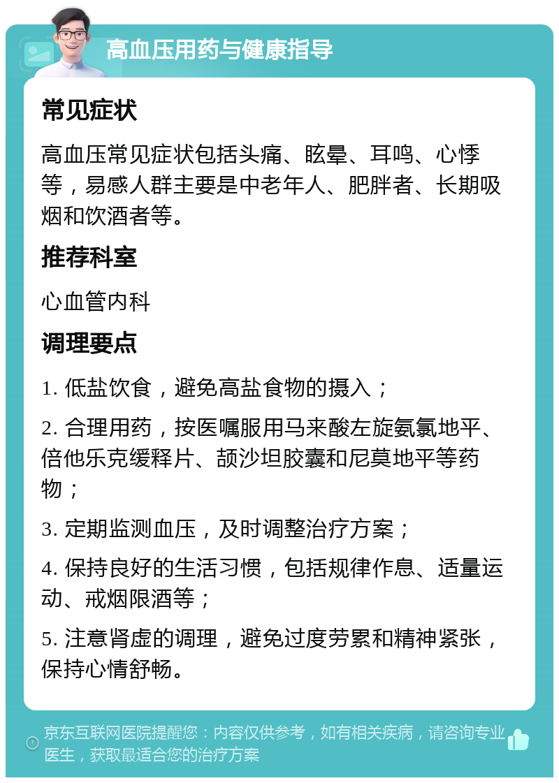 高血压用药与健康指导 常见症状 高血压常见症状包括头痛、眩晕、耳鸣、心悸等，易感人群主要是中老年人、肥胖者、长期吸烟和饮酒者等。 推荐科室 心血管内科 调理要点 1. 低盐饮食，避免高盐食物的摄入； 2. 合理用药，按医嘱服用马来酸左旋氨氯地平、倍他乐克缓释片、颉沙坦胶囊和尼莫地平等药物； 3. 定期监测血压，及时调整治疗方案； 4. 保持良好的生活习惯，包括规律作息、适量运动、戒烟限酒等； 5. 注意肾虚的调理，避免过度劳累和精神紧张，保持心情舒畅。