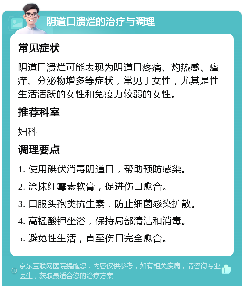 阴道口溃烂的治疗与调理 常见症状 阴道口溃烂可能表现为阴道口疼痛、灼热感、瘙痒、分泌物增多等症状，常见于女性，尤其是性生活活跃的女性和免疫力较弱的女性。 推荐科室 妇科 调理要点 1. 使用碘伏消毒阴道口，帮助预防感染。 2. 涂抹红霉素软膏，促进伤口愈合。 3. 口服头孢类抗生素，防止细菌感染扩散。 4. 高锰酸钾坐浴，保持局部清洁和消毒。 5. 避免性生活，直至伤口完全愈合。