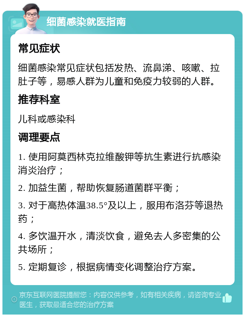 细菌感染就医指南 常见症状 细菌感染常见症状包括发热、流鼻涕、咳嗽、拉肚子等，易感人群为儿童和免疫力较弱的人群。 推荐科室 儿科或感染科 调理要点 1. 使用阿莫西林克拉维酸钾等抗生素进行抗感染消炎治疗； 2. 加益生菌，帮助恢复肠道菌群平衡； 3. 对于高热体温38.5°及以上，服用布洛芬等退热药； 4. 多饮温开水，清淡饮食，避免去人多密集的公共场所； 5. 定期复诊，根据病情变化调整治疗方案。