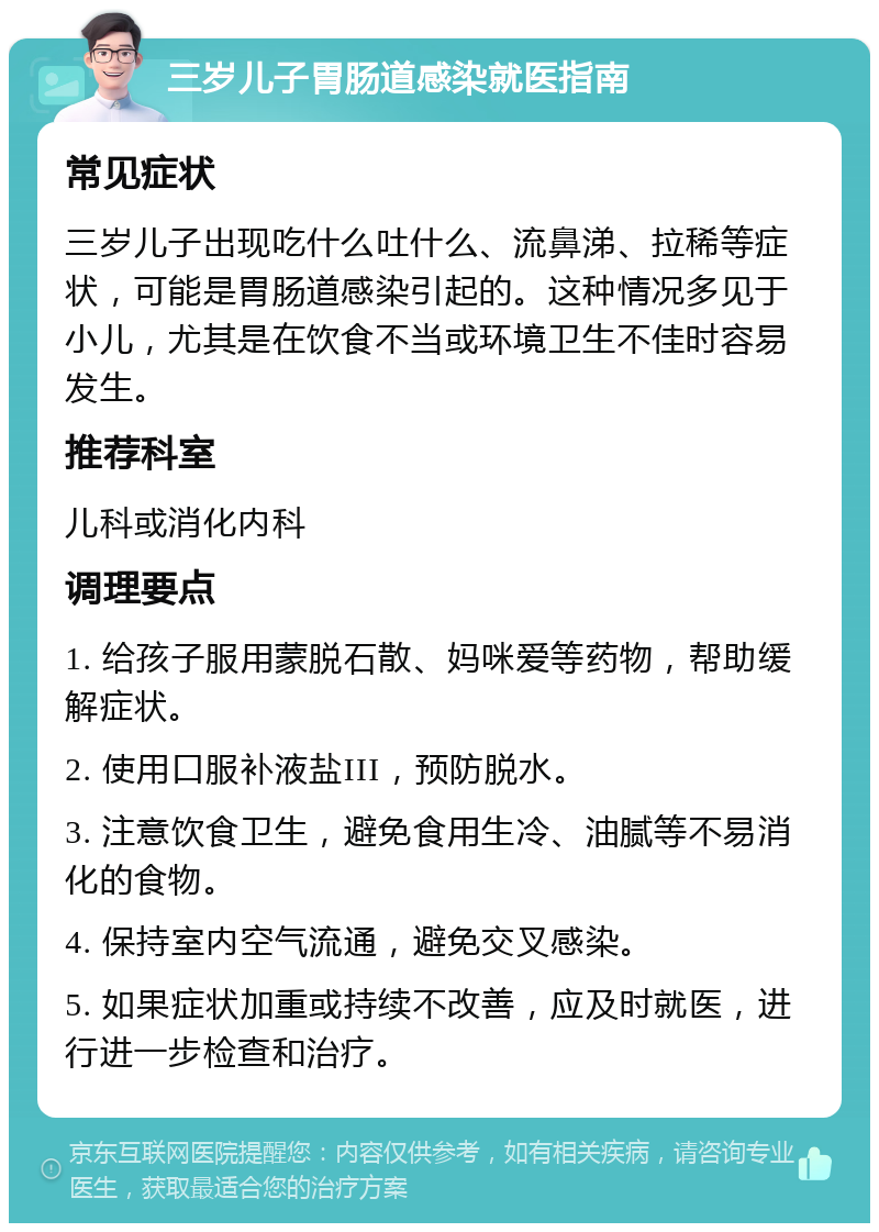 三岁儿子胃肠道感染就医指南 常见症状 三岁儿子出现吃什么吐什么、流鼻涕、拉稀等症状，可能是胃肠道感染引起的。这种情况多见于小儿，尤其是在饮食不当或环境卫生不佳时容易发生。 推荐科室 儿科或消化内科 调理要点 1. 给孩子服用蒙脱石散、妈咪爱等药物，帮助缓解症状。 2. 使用口服补液盐III，预防脱水。 3. 注意饮食卫生，避免食用生冷、油腻等不易消化的食物。 4. 保持室内空气流通，避免交叉感染。 5. 如果症状加重或持续不改善，应及时就医，进行进一步检查和治疗。