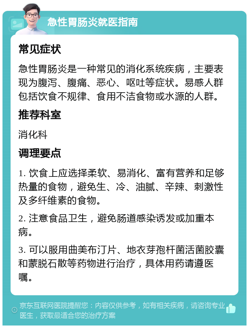 急性胃肠炎就医指南 常见症状 急性胃肠炎是一种常见的消化系统疾病，主要表现为腹泻、腹痛、恶心、呕吐等症状。易感人群包括饮食不规律、食用不洁食物或水源的人群。 推荐科室 消化科 调理要点 1. 饮食上应选择柔软、易消化、富有营养和足够热量的食物，避免生、冷、油腻、辛辣、刺激性及多纤维素的食物。 2. 注意食品卫生，避免肠道感染诱发或加重本病。 3. 可以服用曲美布汀片、地衣芽孢杆菌活菌胶囊和蒙脱石散等药物进行治疗，具体用药请遵医嘱。