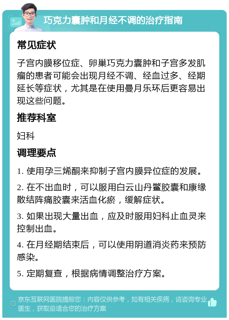 巧克力囊肿和月经不调的治疗指南 常见症状 子宫内膜移位症、卵巢巧克力囊肿和子宫多发肌瘤的患者可能会出现月经不调、经血过多、经期延长等症状，尤其是在使用曼月乐环后更容易出现这些问题。 推荐科室 妇科 调理要点 1. 使用孕三烯酮来抑制子宫内膜异位症的发展。 2. 在不出血时，可以服用白云山丹鳖胶囊和康缘散结阵痛胶囊来活血化瘀，缓解症状。 3. 如果出现大量出血，应及时服用妇科止血灵来控制出血。 4. 在月经期结束后，可以使用阴道消炎药来预防感染。 5. 定期复查，根据病情调整治疗方案。