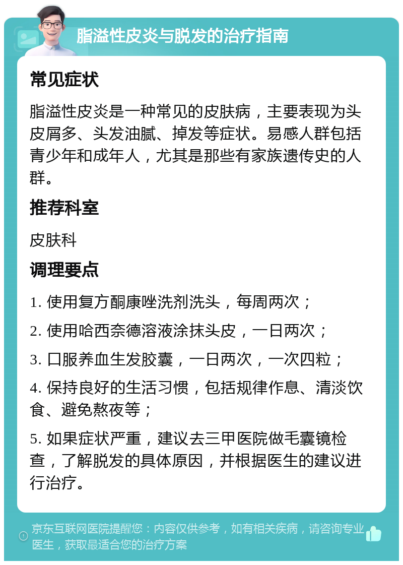 脂溢性皮炎与脱发的治疗指南 常见症状 脂溢性皮炎是一种常见的皮肤病，主要表现为头皮屑多、头发油腻、掉发等症状。易感人群包括青少年和成年人，尤其是那些有家族遗传史的人群。 推荐科室 皮肤科 调理要点 1. 使用复方酮康唑洗剂洗头，每周两次； 2. 使用哈西奈德溶液涂抹头皮，一日两次； 3. 口服养血生发胶囊，一日两次，一次四粒； 4. 保持良好的生活习惯，包括规律作息、清淡饮食、避免熬夜等； 5. 如果症状严重，建议去三甲医院做毛囊镜检查，了解脱发的具体原因，并根据医生的建议进行治疗。