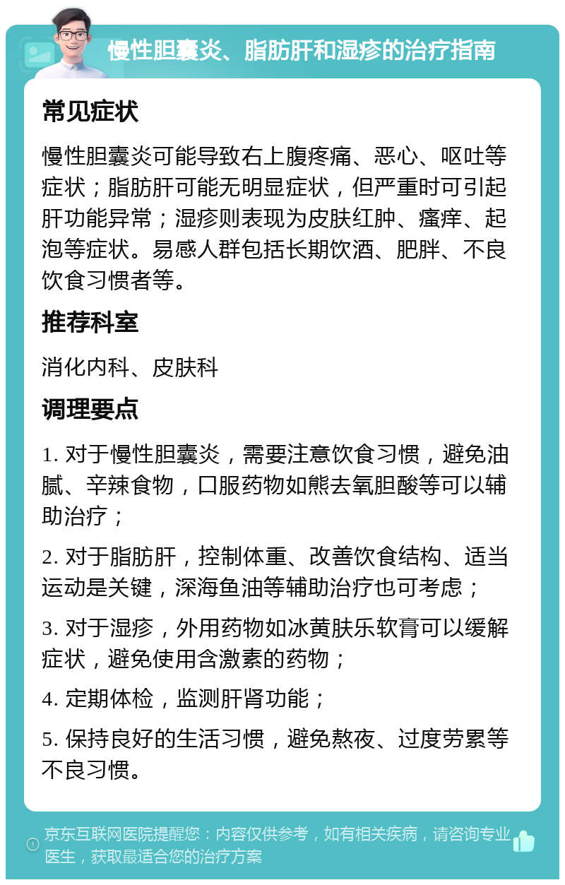 慢性胆囊炎、脂肪肝和湿疹的治疗指南 常见症状 慢性胆囊炎可能导致右上腹疼痛、恶心、呕吐等症状；脂肪肝可能无明显症状，但严重时可引起肝功能异常；湿疹则表现为皮肤红肿、瘙痒、起泡等症状。易感人群包括长期饮酒、肥胖、不良饮食习惯者等。 推荐科室 消化内科、皮肤科 调理要点 1. 对于慢性胆囊炎，需要注意饮食习惯，避免油腻、辛辣食物，口服药物如熊去氧胆酸等可以辅助治疗； 2. 对于脂肪肝，控制体重、改善饮食结构、适当运动是关键，深海鱼油等辅助治疗也可考虑； 3. 对于湿疹，外用药物如冰黄肤乐软膏可以缓解症状，避免使用含激素的药物； 4. 定期体检，监测肝肾功能； 5. 保持良好的生活习惯，避免熬夜、过度劳累等不良习惯。