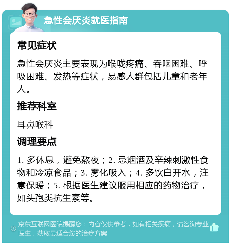 急性会厌炎就医指南 常见症状 急性会厌炎主要表现为喉咙疼痛、吞咽困难、呼吸困难、发热等症状，易感人群包括儿童和老年人。 推荐科室 耳鼻喉科 调理要点 1. 多休息，避免熬夜；2. 忌烟酒及辛辣刺激性食物和冷凉食品；3. 雾化吸入；4. 多饮白开水，注意保暖；5. 根据医生建议服用相应的药物治疗，如头孢类抗生素等。