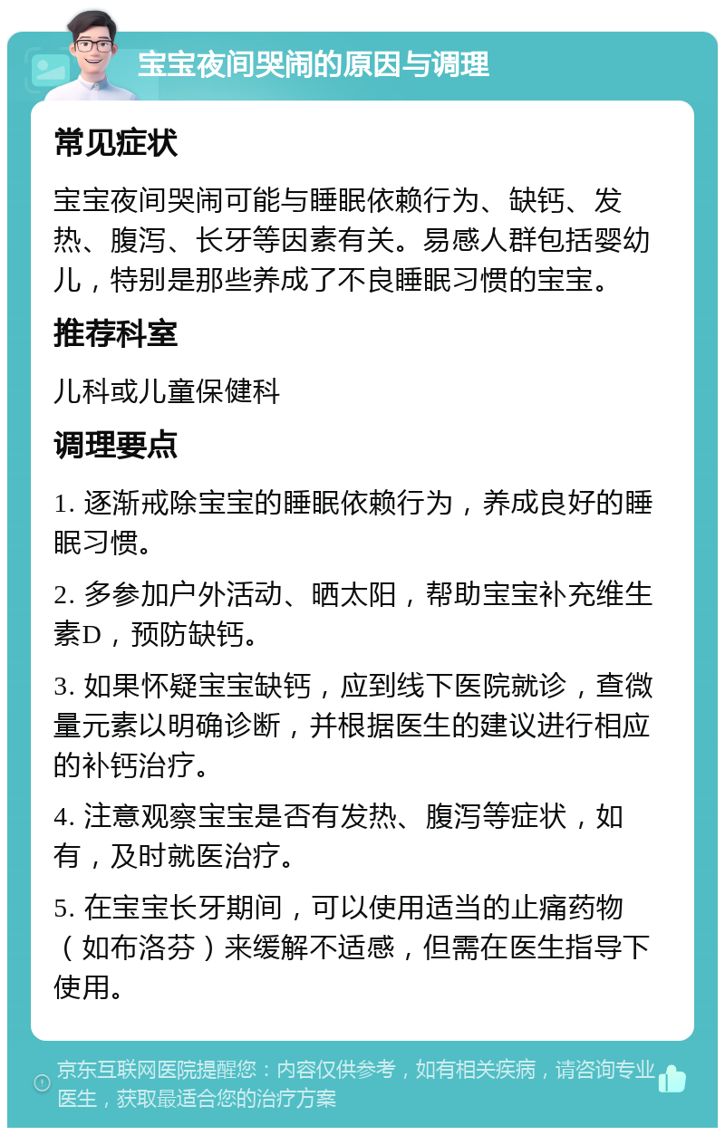 宝宝夜间哭闹的原因与调理 常见症状 宝宝夜间哭闹可能与睡眠依赖行为、缺钙、发热、腹泻、长牙等因素有关。易感人群包括婴幼儿，特别是那些养成了不良睡眠习惯的宝宝。 推荐科室 儿科或儿童保健科 调理要点 1. 逐渐戒除宝宝的睡眠依赖行为，养成良好的睡眠习惯。 2. 多参加户外活动、晒太阳，帮助宝宝补充维生素D，预防缺钙。 3. 如果怀疑宝宝缺钙，应到线下医院就诊，查微量元素以明确诊断，并根据医生的建议进行相应的补钙治疗。 4. 注意观察宝宝是否有发热、腹泻等症状，如有，及时就医治疗。 5. 在宝宝长牙期间，可以使用适当的止痛药物（如布洛芬）来缓解不适感，但需在医生指导下使用。